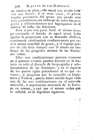 306	 RIQUEZA DE LAS NACIONES.
da efeLiiva de plata , efte metal iría siendo cada:—
vez mas barato : ó en otras voces , el precio
regular pecuniario del grano iria siendo mas
caro gradualmente, sin embargo de todos los pro-
grefos y adelantamientos que fupongamos en e[
cultivo de todas las Naciones.
Pero si por otra parte fuefe al mismo tiem-
1)0 creciendo el furtido de aquel metal infla
igualar la proporcion con su demanda efeaiva,
continuaría cambiandofe conftantemente por ca-
si la misma cantidad de grano , y el regular pre-
cio de elle fería siempre casi el mismo sin em-
bargo de los progrefos mismos de las Nado-
nes cultas.
Ellas tres combinaciones parecen contener
en sí quantos eventos pueden acaecer en la ma-
teria en todo el discursó de los ptogrefos y ade-
lantamientos de las Naciones : y en el espacio
de los quatro siglos precedentes al en que vi-
vimos , si juzgamos por lo acaecido en Ingla-
.terra y Francia , parece haber tenido lugar cada
una de las tres combinaciones en el mercad©
univerfal , ó negociacion mercantil de la Euro--
pa en coman , y casi por el mismo orden que
se referirá en la digresion siguiente.
 