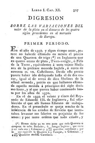LIBRO I. CAP. XI.	
307
DIGRESION
SOBRE LAS VARIACIONES DEL
valor de la plata en el discurso de los quatro
siglos precedentes en el mercado
de Europa.
PRIMER PERIODO.'
En el año de 135o. y algun tiempo antes , pa.
rece no haberte eltimado en menos el precio
de una Quartera de trigo (*) en Inglaterra que
en quatro onzas de -plata ,Twer-weight , ó Pefo
de la Torre , equivalentes á -unos veinte Sheli.
nes de la,prefente moneda Inglefa , ó cerca de
noventa rs. vn. Caftellanos. Desde elle precio
parece haber ido ddayendo halla el de dos on-
zas , igual al de cerca de diez Shelines de la
aaual. moneda , precio en que hallamos eftima-
da aquella medida á principios del siglo decl-
ino Texto , y al que parece haber continuado has-
ta por los años de 157o.
En el de 1350. el veinte y cinco. del Rey.
nado de Eduardo III. de Inglaterra ), fué ella-
blecido el que allí llaman, tftatuto de trabaja-
dores. En el preambulo se queja mucho de la
infelencia de los criados de fervicio que inten-
taban levantar sus falarios en perjuicio de fus
amos : y por tanto ordena que todo criado , y
(*) Hemos dicho ya en otra parte que cada Quartera se
compone de ocho Busheles , 6 fanegas Inglesas , que viene
á ser cada una 7 Celemines y 3.1.9 quartillos castellanos ; por
lo	 que equivale la Quartera á 5 Fanegas 2 Celemines
y
Quartillos Itedida .Cascellaná.
 
