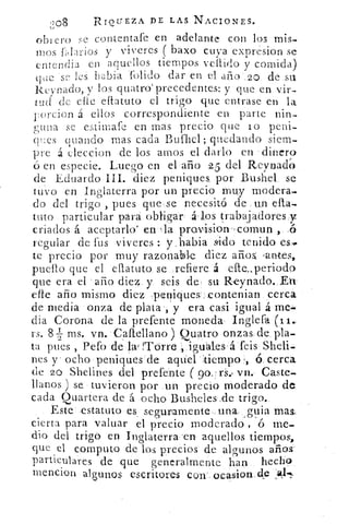 208	 RIQUEZA DE LAS. NACIONES.
obiero se contentafe en adelante con los mis-
mos Ularios y vi Meres baxo cuya expresion se
entrndia en aquellos tiempos vellido y comida)
que s- les 'rabia fondo dar en el año 2o de sti
Revnado, y los quatro`precedentes: y que en vir-
tud de elle diana° el trigo que entrase en la
F orcion á ellos correspondiente en parte nin-
guna se estimare en mas precio que lo peni-
q l :es guando mas cada Bufhel; quedando siem-
pre á eleccion de los amos el darlo en dinero-
en especie. Luego en el año 25 del Reynado°
de Eduardo III. diez peniques. por Bushel se
tuvo en Inglaterra por un precio muy modera-.
do del trigo , pues que se necesitó de .un
tato particular para obligar á Jos trabajadores y
criados á aceptarlo< en zla provision-comun ,
regular de fus viveres : y,babia. sido tenido es,
te precio por muy razonable diez años, -antes,
puerto que el eflatuto se refiere á efte..,periodo
que era el -año diez y seis de , su Reynado. Ett
elle año mismo diez peniques contenian cercó
de media onza de plata-, y era casi igual á me-
dia Corona de la prefente moneda Inglefa
rs. 8k ms. vn. Caftellano ) Quatro onzas de pla-
ta pues , Pefo de la' Tórre ,.iguales á feis Sheli-
nes y ocho peniques de aquel tiempo 6 cerca
de 20 Shelines del prefente	 vn. Caste.
llanos ) se tuvieron por un precio moderado de
cada Quartera de á ocho Busheles.de trigo,
Este estatuto es seguramente una quia mas.
cierta para valuar el precio moderado , ó me-
dio del trigo en Inglaterra .en aquellos tiempos,
que el computo de los precios de algunos años
particulares de que generalmente han hecho
mencion algunos escritores con ocasion.,de
 