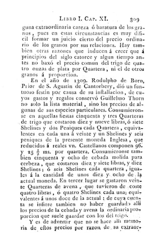 LIBRO I. CAP. XI.	 309
;una extraordinaria careza ó baratura de los gra-
nos , pues en estas circunstancias es muy difi-
cil formar un juicio cierto del precio ordina-
rio de los granos por sus relaciones. Hay tam-
bien otras razones que inducen á creer que á
principios del siglo catorce y algun tiempo an-
tes no baxó el precio comun del trigo de cua-
tro onzas de plata por Quartera , ni el de otros
granos á proporciono
En el año de 1309. Rodulpho de 13orn,
Prior de S. Agustin de Cantorbery, dió un fun-
tuoso festin por causa de su inflallacion , de cu-
yos gastos y regalos conservó Guillelmo Thorn
no solo la lista material , sino los precios de al-
gunas de sus especies particulares. Consumieron-
se en aquellas fiestas cinquenta y tres Quarteras
de trigo que costaron diez y nueve libras, ó siete
Shelines y dos Peniques cada Quartera , equiva-
lentes en cada una á veinte y un Shelines y seis
peniques de la presente moneda Inglesa , que
reducidos á reales vn. Castellanos componen 96;
y 25 2 ms. por quartera. Consumieronse tam-
bien cinquenta y ocho de cebada molida para
cerbeza , que costaron diez, y siete libras, y die4
Shelines ; ó seis Shelines cada quartera ,
les á la cantidad de unos diez y ocho de 14.
actual moneda. En tercer lugar se gastaron veirt.
te Quarteras de avena y que tuvieron de :coste
quat.ro libras , 6 cuatro Shelines cada una; equi,
valentes á unos doce de la actual : de cuya erren,
ta se infiere tambien no haber guardado allí
los precios de la cebada y avena la ordinaria Pro,
porcion que suele guardar con los del ti-,igoo
Y es de advertir que no se hace allí memo,
ria de ellos precios por razorx de su emyaor-p
 