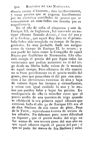 810	 RIQUEZA DE LAS NActoNEs.
Binaria rareza ó baratura , sino incidentemente,
V como precios que se pagaron fencillamente
por las excesivas cantidades de granos que se
consumieron en unas fiellas tan fa->rnofas por su
magnificencia.
En el año de 1262. el cinquenta y uno de.
Enrique III. de Inglaterra ; fué renovado un an-
tiguo ellatuto llamado Asiento, é tasa del pan y
de la Cerbeza , que aquel Rey dice en el pream-
bulo haber sido arreglado en tiempo de fus pro-
genitores. Es muy probable fuefe tan antiguo
como de tiempo de Enrique II. lo menos ; y
aun puede fer tanto corno la Conquifta de aquel
Reyno por Guillelmo de Normandia. Efte ella-
Luto arregla el precio del pan fegun todas las
variaciones que podían acontecer en el del tri-
go desde un Shelin halla veinte de la moneda
de aquel tiempo. Pero ellatutos de ella especie
no se fixan precifamente en el precio medio del
grano, sino que prescriben el del pan con aten-
don á las alteraciones extremas de alza y baja
de valores fegun los tiempos y circunflancias,
y miran con igual cuidado lo mas y lo me-
nos que pueden fubir y bajar fus precios. En
confequencia de ello es menefter creer que el
precio medio de una quartera de trigo guando
ze ellableció la vez primera aquel eflatuto que
continuó halla el año 51 de Enrique III. era el
de diez •Shelines de seis onzas de plata , Peso
de la Torre , equivalentes á cerca de treinta de
los anuales. No debemos pues tener dificultad
en fuponer , que el precio medio del trigo no
fue menos de una tercera parte del mas alto en
que aquel eflatuto reguló el precio del pan : é
que no pudo fer menos d feib Shelines y ocho
 