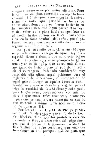 312'	 RIQUEZA DE LAS NACIONES.
antiguos , •corno se ve por varios efiatutos. Pero
la cantidad ele plata contenida en aquella fuma
nominal filé siempre disminuyendo fucesiva-
mente en todo aquel periodo en fuerza de
varías alteraciones que se fueron haciendo en
las monedas : bien que fegun parece el aumen-
to del valor de la plata habia compenfado de
tal modo fu diminiicion en la cantidad conte-
nida en la fuma nominal del cuño , que el go-
bierno no tuvo por necefario eftablecer nuevos
reglamentos fobre el cato.
Así pues en el ario de 1436. se mandó , que
se pudiefe extraer el trigo de aquel Reyno sin
especial licencia siempre que su precio bajase
al de Hs Shelines , y ocho peniques la -Quar-
tera : y en el de 1 463. que excediendo el mis-
mo grano de dicho precio se pudiefe introdu
cir el extrangero ; habiendo considerado muy
razonable ella qiiota aquel gobierno para el
reglamento de extraccion	 introduccion de
aquel grano. Luego en aquella época se consi-
deraba un precio moderado y regular para el
trigo la cantidad de feis Shelines y ocho peni-
ques la Quartera , cuyas monedas contenian de:
plata lo que ahora trece Shelines y quatro pe-.
niques que es una tercera parte" menos que lo
que contenia la misma fuma nominal en tiem-
po de Eduardo III.
Por los efiatutos. I. y	 de-Phelipe
ria en el alto de 1 554. y por el , I.- de la Rey-
na Ifabel en el de 1 558 fué prohibida en cier..
to modo la faca , ó extraccion del trigo siem-
pre que el precio de la Quartera excediefe de
feis Shelines , y ocho peniques que entonces
foil) coutenian dos peniques mas de plata que
laa
 