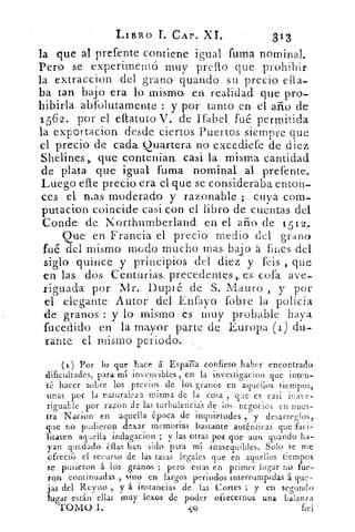 LIBRo -I. CAP. XI.	 313
la que al prefente contiene igual fuma nominal.
Pero se experimentó muy prefto que prohibir
la extraccion- del, grano, guando su. precio elia-
ba tan bajo era lo misma -ea realidad. que pro-
hibirla abfolu.tamente : y por tanto en el afilo de
1562. por el eftatuto V. de Ifabel fué"- permitida
la exportación, desde ciertos. Puertos siempre que
el precio: de cada Qu:artera no excediefe de- diez
Shelines-,, que- conte.nian., casi la misma. cantidad
de plata que° igual: fuma. nominal al -prefente.
Luego ene- precio. era el. que se consideraba enton-
ces el. nias moderado y razonable ;, cuya com-
putacion coincide. casi con: eL libro, de. cuentas del
Conde- de Korthurnberland en el, año de 1512.
Que' en. Francia. el precio medio del grano
fu& del mismo modo muchó mas, bajo á fines del
siglo quince y principios, del diez y fcis , que
en las dos. Centurias precedentes,. es, cofa.. ave-
riguada por Mr. Dupté: de . S.. Mauro y por
el elegante Autor del Enfayo fobre la -policía
de granos : y lo mismo es muy- probable haya
fucedido en la mayor parte de Europa (1) du-
ranteel. mismo periodo..
ciy Por ro, -que hace- á España confieso haber encontrado
dificultades, para: mí invencibles , en la investigacion que inten-
té hacer sobre los precios de los granos en aquellos tiempos,
unas por la naturaleza. misma de la cosa , Tac es casi inave-
riguable por razon de las turbulenci.as de los. negocios. en nues-
tra Nacion en aquella época. de inquietudes , y_ desarreglos,
que no pudieron, .dexar memorias bastante auténticas que faci-
litasen aquella incla7acion ; y las. otras par..que aun: guando ha-
yan quedado_ ¿J'as han sido para mí .ins.equibles. Solo- se me
ofreci6 el recurso de las. tasas legales. que en aquellos tiempos
se pusieron á los granos ; pero. estas en primer lugar no fue-
min.. continuadas , sino en largos periodos interrumpidas á que-
jas del Reyno , y á instancias de . las . Cortes ; y en . segundo
tusar están ellas muy lexo.s ,. de. poder ofrecernos una balanza
TOMO I.	 o	 fiel
 