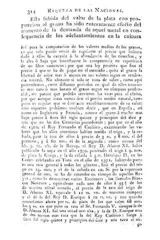 31	
RtoUrzA DE LAS NAdIONES.
4
E{la fubida del valor de la plata con pro-
r 0 n:ion al grano ha sido enteramente efeao del
aumento de la demanda de aquel metal en con-
kquencia de los adelantamientos en la cultura
fiel para la computacion de los valores medios de los granos,
en que solo puede servir de regulante el precio que hubiera
dado á ellos la excasb.. 6 la aeaindancia de las cosechas ,
la alza 6 baja que introduxese la competencia en suposicion
de un libre comercio ; por que una ley positiva que fixa el
precio á que se ha de pagar en el mercado , quita al grano la
libertad de subir mas 6 menos en sud valores segun su tendert-
Cia natural. No obstante si solo se trata de saber , como aqui
pretendemos , entre dillantes periodos en qual de ellos estuvie-
se mas caro 6 mas barato el grano segun un cómputo pruden-
cial , me parece que podrán servirnos las tasas para el efeao,
por que aunque estas nunca den el precio medio natural, tam-
poco es regular que se desviasen exorbitantemente de su valor:
esto supuesto podrmos tambicn decir , que en España asi
como en Inglaterra y Francia , estuvo el grano á mucho mas
bajo precio á fines del siglo quince y principios del diez y
seis que en las dos Centurias precedentes ; por que en el año
de 1 boa, el Rey Fernando el Católico , examinando los va-
lores que los años anteriores habían tenido el trigo , y la ce-
bada, puso la tasa de ellos á precio de 3 rs. y 8 mrs. el del
primero , y á 6o mrs. el de la . segunda ; como consta del
lib. 5. tit. ult. de la Recop. el Rey D. Alonso XI. habia
publicado la suya en el año 135o. poniendo el trigo á g. mns•
de plata la fanega , y la de cebada h 5 rs. Flenrique II. en las
Cortes celebradas en Toro en el año de 13 7 1. habiendo pues-
to una tasa general á todos los géneros , fix6 el precio del tri-
go en 1 5 . mrs. y el de la cebada en u). Si por la expresion
general de mrs. se ha de entender en tiempo de aquellos Re-
yes , corno lo demuestran varios Escritores , los llamados Blan-
cos Novenes , equivalente cada uno de ellos á 45 TI -de los
de nuestra aEhaal moneda , el precio de la tasa del trigo de
D. Alonso XI. equivale. 'á 12 rs. vn. de nuestros tiempos:
y el de la del . Rey D. Enrique á 2 0 rs. vn. y aun quando
entendamos ahora por rs. de plata de los que valen 68 mrs.
los 3 rs. en que puso su tasa el Sr. Fernando V. siempre la de
D. Alonso Xl. fué una mitad mas alta, y la de D. Enrique mas
de dos tercios mas cara que la del Rey Católico : luego
:irles del siglo quince y-principios del diez y seis tuvo el tri-
go
 