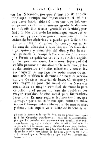 LIBRO 1. CAP. XI.	 315
.de las Naciones, por que el furtido de elle en
todo aquel tiempo fué regularmente el mismo
cjue antes habia sido ó bien por que habien
do permanecido en el mismo grado la deman-
da hubiefe ido disminuyendofe el furtido', por.
haberle ido apurando las minas que entonces se
conocian , y por consiguiente aumentandofe los
nortes de beneficiarlas : ó puede . por. . último ha-
ber sido efecto en parte de una , y en parte
de--otra, -,de ellas dos circunftancias. A fines del
siglo. quince y principios del diez y feis la ma-
yor parte.. de la Europa fué aproximandae á me-
jor forina, de gobierno ,que la que habia regido
en tiempos . anteriores. La -mayor feguridad del
vafallo promovia-naturalmente	 induftria , y los
adelantamientos en. • todas materias ; y con el in-
crerne~ de las riquezo no podia menos de au-
mentarte tambien la demanda de metales precio-
los , y de otras materias de luxo. Corno que ya
era rnxayar.... el produUo. anual de las Naciones
necesitaba de mayor cantidad de moneda para
circular : y el mayor nCunero de putblos ricos
mayor cantidad de elle metal para tus particu-
lares ufos. Es muy regular fuponer tarnbien, que
la mayor parte de las minas que entonces abas-
tecian á Europa habian ido apurando mucho mas,
y siendo mas expansivo el colle de beneficiarlas:
go guando menos toda aquella baja en su precio con respec,,
to á las Centurias precedentes : si esta no es demofiracion,
por que los periodos que mediaron entre aquellas tasas refe-
ridas fueron largos ., y pudieron caber en ellos muchas varia-
ciones , será á lo menos una probabilidad muy bien fundada,
suficiente para creer , que las. diferencias habrán astado sin du-
da en los precios particulares de los arios , pero no en el cal-
culo general que se forme de un siglo mas caro con otro mal
barato. ,
 