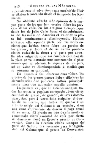 316	 RIQUEZA DE LAS- N ÁCIONES.
especialmen te si advertimos que mucha's' de ellas'
se efiaban laboreando desde el tiempo de los Ro,
manos
No obllante •ello ha sido opinion de la ma.:
yor parte de los que han escrito fobre los pre-
cios de las cofas en los antiguos tiempos , que
desde los de Julio Cefar hasta 'el tlescubrimien-
to de las minas de America el -valor de la play
ta fué continuamente disminuyendo. ,Habiaft
abrazado ella ,opinion parte por 'las .oblerva.-;
dones que habian hecho fobre los precios de
los granos , y fobre el de- las dernas produc-
ciones rudas de la tierra ; y parte por aque-,
lía idea .vulgar de -que •asi como la :cantidad de
la plata se va naturalmente aumentando al pasó
mismo que se adelanta la riqueza de un pais,
asi su, valor va disminutyendofe á medida que
se aumenta su cantidad.1
En quanto á fus ,Observaciones --fobre-
precios de los granos parece babel- . sido `gres las
circunllancias que pudieron influir principal-
mente para que adoptafen aquella opinion.
La primera es , que en tiempos antiguos to-
das las rentas se pagaban en especie , ó en cierta
cantidad de grano , de -ganado , de aves domes-
ticas , &c.. pero á veces folia estipular el due-
ño de las tierras, que labia de quedar á su
arbitrio exigir del Colono ó en especie , ó en
una suma equivalente de dinero la paga anual
de su renta. El 'precio en que de die modo se
conmutaba cierta cantidad de cofa por cierta
de dinero se llamó en Escocia precio de Con--
version. Como la eleccion citaba siempre de
parte del Señor , era necesario para la ',f,egul'ir-
dad del Colono que el precio' de sConversion
 