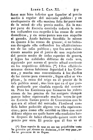 LIBIO 1. CAP.' XI.	 317
fuese mas bien inferior que fuperior . al 'precio
medio ó regular del mercado publico : y 'en
confequencia de :esta ,maxima folia fer,poco mas
de la mitad de' &te precio_ medio. En la ma-
yor parte .de Escocia 'continúa todavia la mis-
ma collumbre con respeEto á las rentas de aves
domelticas , y en otras-partes :aun con réspeEto
al 'ganado. Acafo hubiera fueedido lo mismo
en quanto 4 las rentas .-de granos', si no hiibie-
ran derogado ella collumbre los eflableeimien-
tos de las tafas publicas ; que fon unas valua-
ciones anuales por el juicio de una _regulacion
del precio medio de todas especies de granos,
y Segun las calidades dillintas 'de cada una,
siguiendo por norma -el precio aaual corriente
en los respeffivos diftritos. (*) liflos
mientos dieron fuficiente feguridad á los : Colo-
nos , y mucha mas =conveniencia á los dueños
de las tierras para •convertir , fégun ell o se . tx-
plican , la renta del trigo en el precidAe' la
tafa publica anual , mas bien que en el que pue-
de., prefixarfe por claufula exprefa del' contra=
to. Pero los Escritores que 'formaron las colee=
dones de los precios , .de los: ,antiguos' tiempds
parece háber equivocado muclas veces "O que
en Escocia llaman precio de Conversion -con lo
que era ,el aaual del mercado. Fleedwod con-
fiefa haber padecido alguna vez elta . equivoca-
don ; pera .como efte ,escríbió su libro .con -otro
diftinto objeto mo quifo hacer ella confesión
-ta despues de haber eflampado quince veces un
precio por otro. El precio que él fixa es el
el ) Estas -especies de tasas no son ?tan perjudicialels -codo
las generales que ,abrazan sin distiacioa , 6 con touy plima
das las provincias de un Reyno.
 