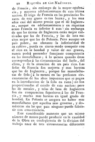 12 RIOLTE±A D CAS _NACIONES.
de Francia , sin embarga de la mayor oliuleri,..;
cia , y mayores adelantamientos de esta última
nacion. tl trigo de Francia en las provincias fe,
races de este grano es tan buena , y los mas
años casi del mismo precio que el de Inglater,
ra , aunque en 'adelantamientos y en riquezas
acaso Francia es inferior á esta : sin embargo,
de que das tierras de Inglaterra están' mejor cubo
tivadas que las de Francia, y las de esta
cion mejor que las de Polonia. Pero aunqúes un
país pobre , no obstante la inferioridad -de
su . cultivo , pueda en cierto modo competir con
el rico en la' bondad y valor , de .sus granos,
nunca podrá pretender femejante competencia
en las manufaEluras ; á lo menos guando_ éstas
correspondan á las circunstancias del fuelo , del
clima, y de la situacion de un país rico. Las
fedas de Francia fon mejores y- mas baratas
que las de Inglaterra , porque las' manufaau-
-ras de feda ( á lo menos en las . prefentes cir-
cunstancias de los altos impuestos que se pagan
en la introduccion de la feda en rama ) no fon
proporcionadas al estado de esta nacion: pero
las de metales , y telas de lana de Inglaterra
fon sin comparacion fuperiores á las de 'Fran-
cia , y mucho mas baratas en igual grado de
bondad. En Polonia se asegura no haber mas
manufaauras que aquellas mas groseras , y do-
mésticas sin las que pais ninguno puedefubsis,
tir con conveniencia.
Este considerable aumento que un, mismo
níimero de manos puede producir en la cantidad
de la Obra en confeqüencia de la division del
trabajo nace de tres circunstancias diferentes:
 