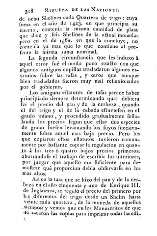 318	 RIQL.TA DE LAS NACIONES.
cada Quártera de trigo : cuya'dé ocho Sheli mes
fuma en el año jde 1423. en que principia su
cuenta , contenia la misma cantidad de plata
que diez y _feis Shelines de la aEtual moneda:.
pero en el de 1 562. en que la concluye , no
conteaia ya mas que lo que contiene al pre.-
fente la misma suma nominal.
La fegunda circunflancia que les induxo
aquel error fué el modo poco exaEto con que
algunos antiguos copillas trasladaron algunos es-
tatutos fobre las tafas , y otros que aunque
bien trasladados fueron muy mal reflexionados
por el gobierno.-
Los antiguos eflatutos de tafas parece haber
principiado siempre determinando qual debiera
sir el precio del pan y de la cerbeza , guando
el del trigo y el de la cebada efluviefen en el
grado infimo , y procedido gradualmente feña.
lando los precios fegun que ellas dos especies
de grano fuefen levantando los fuyos fucesiva.
mente fobre aquel mas bajo precio. Pero los
que copiaron ellos eftatutos tuvieron comun.
mente por baftante copiar la regulacion en quan.-
,to á los tres ó quatro bajos precios primeros;
ahorrandofe el trabajo de escribir los ulteriores,
por juzgar que aquello era fuficiente para de-
moftrar qué proporcion debia obfervarfe en los
mas altos.
Asi en la tasa que se hizo del pan y de la cer-
beza en el alío cinquenta y uno de Enrique III.
de Inglaterra, se reguló el precio del primero por
lus ,diferentes del trigo desde un Shelin hasta
veinte cada quartera , de la moneda de aquellos
tiempos: y vemos ,que en los Manuscritos de que
$e ,I.acaron las copias para imprimir todas las edi--
 