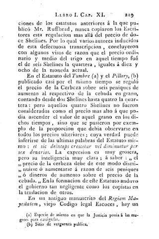 LLi RO L CAP. XI.	 2.11
clones de los estatutos anteriores á la que pu-,
blicó Mr. Ruffhead , nunca copiaron los Escri-
tores esta regulacion mas allá del precio de do-
ce Shelines. Por lo qual varios autores inducidos
de esta defectuosa transcripcion , concluyeron
con- algunos visos de razon que el precio ordi-,
nario y medio del • trigo en aquel tiempo fue
el de seis Shelines la quartera , iguales á diez y
ocho de la moneda actual.
En el Estatuto del Tumbre (a) y el Pillory, (b)
publicado casi por el mismo tiempo se reguló
el precio -de la Cerbeza sobre seis peniques de
aumento al respectivo de la cebada en grano,
contando desde dos Shelines hasta quatro la quar-
tera : pero aquellos quatro Shelines no fueron
considerados como el precio mas alto á que po-
día ascender el valor de aquel grano en .los di-
chos tiempos , sino que se pusieron por exern-
plp de la proporcion que debia observarse en
todós los precios ulteriores ; cuya verdad puede
inferirse de las ultimas palabras del Estatuto mis-
mo et sic deinceps crescetur vel diminuetur per
sex denarios. La expresion es muy grosera,
pero su inteligencia muy clara ; á saber : „ el
„ precio de la cerbeza debe de este modo dismi-
nuirse ó aumentarse á razon de seis peniques
„ ó dineros de aumento sobre el precio de la
cebada. „ En la formacion de elle Estatuto anduvo
el gobierno tan negligente como los copistas en
.la traslacion de otros.
En un .antiguo manuscrito , del Regiam Ma
•esiatem , viejo .Codigo legal .Escoc.-es , hay un
(a) Espccie de asiento en que la Justicia ponia á las, mu-
geres para c,ascinrlas.,
(b) Sitio' de verpenia publica;
 