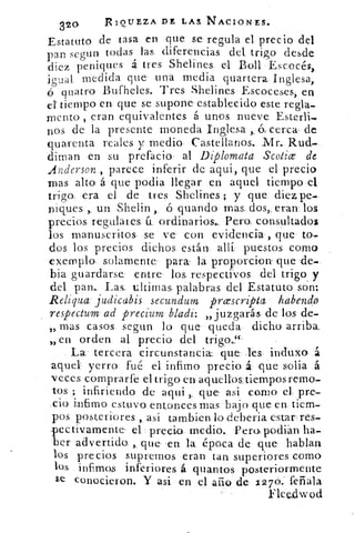 32°	
R 1QU E Z A DE LAS. NACIONES.
Estatuto de tasa en que se regula el precio del
pan segun todas, las. diferencias del trigo desde
diez peniques á tres Shelines. el Boll Escocés,
igual medida que una media guanera. Inglesa,
quatro Bufheles. Tres Shelines Escoceses, en
el tiempo en que se supone establecido este regla-
mento , eran equivalentes á unos nueve Esterli-
nos de la presente moneda. Inglesa , á cerca- de
quarenta reales y medio- Castellanos. .Mr. Rud-
diman en su prefacio al Diplomata Scolice de
Anderson , parece inferir de aqui, que el precio
mas alto á que podia llegar en aquel tiempo el,
trigo. era el de tres Shelines ; y que: dieipe-
Diques , un Shelin ó guando mas- dos,., eran los.
precios regulares u. ordinarios., Pera. consultados
los manuscritos se ve- con evidencia, que to-
dos los precios dichos están- allí puestos como
exemplo- solamente para la proporciorr que de-
bia guardarse- entre los respectivos del trigo y
del pan.. Las. ultimas palabras del Estatuto son:
Reliqua: judicabis secundum prcescripta habendo
respectum ad precium bladi: „juzgarás de los de-
» mas casos, segun lo que queda dicho arriba.
» en orden al precio del trigo.-
La tercera circunstancia' que Tes induxo, á
aquel: yerro fué el: infimo precio á que s-olia á
veces comprarte el trigo en aquellos. tiempos remo-
tos ; infiriendo de aqui ,. que asi como el. pre-
,cio intimo estuvo entonces mas bajo que ene tiem-
pos posteriores ,, asi tarnbien lo deberia estar res-
pectivamente- el precio. medio. Pera podián ha-
ber advertida que en la época de- que hablan
los precios supremos eran tan, superiores como
los infimos inferiores á quantos posteriormente
se conocieron. Y asi en el año de 1,276. fefiala
Eleedwod
 