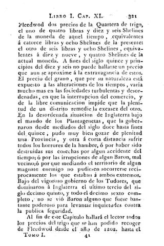 LIBRO I. CAP, XI.-	 321
ifleedwod dos precios de la, Quartera de trigo,
el uno de quatro libras y diez y seis Shelines
de la moneda de aquel tiempo , equivalentes
á catorce libras y ocho Shelines de la presente:
el otro de seis libras y ocho Shelines , equiva-
lentes á diez y nueve , v quatro Shelines de la
actual moneda. A fines del sido quince y prin-
cipios del diez y. seis no puede hallarse un precio
que aun se aproxime á la extravagancia de estos.
El precio del grano , que por su naturaleza esta
expuesto á las alteraciones de los tiempos „ varia
mucho mas en las fbciedades turbulentas y desor-
denadas , en que la interrupeion del comercio, y
de la libre eomunicacion impide que la pleni-
tud de un distrito remedie,la excasez del otro.
,.En la desordenada situacion de Inglaterra bajo
el mando de los nantagenetas , que la gober
naron desde mediados del siglo doce hasta fines
del_ quince.,. pudo muy bien gozar de plenitud
una- Provincia , y otra á corta distancia sufrir
todos Tos horrores de la hambre, ó por haber sido
destruidas, sus cosechas por algun accidente del
tiempo; ó por las irrupciones de algar) Baron, mal
vecino;ó por que mediando ei territorio de algtui
magnate' enemigo no pudiesen socorrerse reci-
procamente los que estaban á ambos extremos..
Bajo del vigoroso' gobierno de los Tud'ores, que
dominaron á Inglaterra el ultimo tercio del si-
glo decimo quinto, y todo el decimo sexto com.,
pleto ,- no se vió. Baron alguno' que fuese bas-
tante poderoso para levantar inquietudes, contra
la publica feguridad.
Al fin de este Capitulo hallará el lector todos
los precios del trigo que se han podido recoger.
de Fleedwud desde el' aii9 de 1202, hasta el.
Tomo I..	 4 k.
 