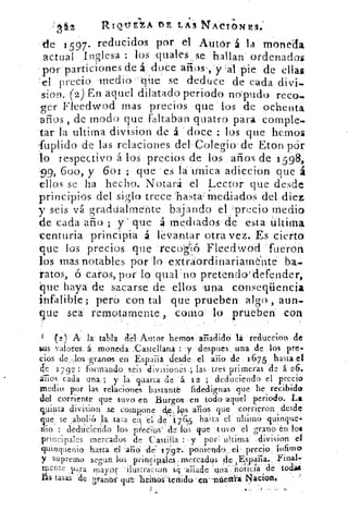 RIQ.T.YriA DE LAS NACIONES.'
de 1597. reducidos por el Autor á la moneda
actual Inglesa : los duales se hallan ordenados
por particiones de á doce años-,:y a'1, pie 'de ellas
'el precio medio''que se deduce de cada
sion. (2) En aquel dilatado periodo no pudo reco
azIrer Fieedwod mas precios que los de ochenta.
arios , de modo que faltaban quatro para comple-
tar la ultima division de á doce : los que hemos
fuplido de las relaciones del Colegio . de :ton por
lo respectivo á los precios de los años de 1598,
99, 600, y 6or ; que es la unica adiccion que á
ellos se ha hecho. Notará el Lector que desde
principios del siglo trece 'hasta: Mediados del diez
y seis vá gradualmente bajando el precio medio
de cada año ; y' que á mediados de esta última
centuria principia á levantar otra vez. Es cierto
que los precios que « recogió Fleedwod fueron
los mas notables por lo extraordinariamente 15a.
ratos, ó caros, por lo qual'no pretendo-idefender,
que haya de sacarse de ellos una conseqüencia
infalible; pero con tal que prueben algo, aun-
que sea remotamente como lo prueben con
1 () A la tabla del. Autor hemos ailadid6	 red'uccion dé
&as valores. á. moneda ;.Castellana : y despues, una de los pre,.
cios granos en Esparza desde. el a-rio de .1675 hasta el
ale 1 7 92: formando seis divisiones.; las tres primeras de á 26.
áTios cada una ; y la quaria de á. 12 ; deduciendo el precio
medio por las relaciones bastante fidedignas qué he recibido
del corriente que tuvo en Burgos en todo aquel periodo. La
quinta división se compone de, 19s aTios que corrieron desde
que, se abolió la, tasa en. el de í 7a5 hasta el ultimó quinque.4
nio : dedtacicndo los precios` dé bs que tuvo 'el grano én loe
principales mercados de Castilla : y por ; ultima division el
quinquenio hasta el raño` de' / 7"92'.' poniendo el . ,precio_ ínfimo
supremo segun losprin0pales ;rnercadosi rIp ,Erspalia.
Mente para mayor ilustración s4 al-jade una-:_noticia de toda
tasas de Iránbs‘ qut belnos: tettído ese, -nitesta Ñaciort.	 -
I •..	 _
 
