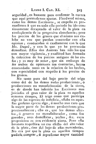 LIBRO 1. CAP. M.	 323
seguridad , es bastante para confirmar la cuenta
que aquí pretendemos ajustar. Fleedwod mismo,
como los demas Escritores , se .empeña en per-
suadirnos á que en todo ele periodo ha ido con..
tinuamente decayendo el valor de la plata en
confeqüencia de su progresiva abundancia ; pero
los precios de los granos que el mismo nos ex-.
Libe no veo que 'puedan concordar con ella
opinion ; concuerdan si exaaamente con la que
Mr. Dupré , y con la que yo he procurado
demoftrar. Ellos dos Autores han sido los que
con mayor vigilancia , y exaaitud han formado
la coleccion de los precios antiguos de las co-
fas ; y es muy de notar , que sin embargo de
Ser ambos de opiniones tan contrarias, hayal
concordado tanto en la relacion de los hechos,
con especialidad con respeao á los precios de
los granos.
No tanto pues del bajo precio del trigo
como del de las demas rudas producciones , ó
producciones no manufaautadas de la tierra.,
es de donde han inferido los Escritores mas
juiciofos el gran valor de la plata en aquellos
remotos tiempos, El trigo corno que participa
algo de laS especies de induftria eftaba en aque-
llas groferas epocaS algo , ó mucho mas caro que
la mayor parte de las demas producciones pro-
porcionalmente ; efto es , que los demas efec-
tos , generos no manufaaurados , como fon
ganados , aves domefticas , yerbas , &c. cuya
proposicion es con evidencia cierta. Pero ella
baratura respeaiva no era efeao del alto valor
de la plata , sino del bajo de ellas mercaderías.
No era por que la plata en aquellos tiempos
pudiefeg, comp rar ):15 reprefcntar mayor cantidad
 