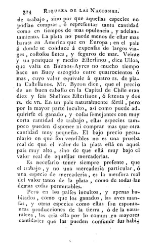 324	 RIQUEZA DE LAS NACIONES:
sino por que aquellas especies node trabajo ,
podian comprar , ó reprefentar tanta cantidad
como en tiempos de mas opulencia , y adelan-
tamiento. La plata no puede menos de eliar mas
barata en Atnerica que en Europa ; en el pais
á donde se conduce á expenfas de largos via-
ges collofos fletes , y feguros de mar. Veinte
y un peniques y medio Elterlinos , dice Ulloa,
que valla en Buenos-Ayres no mucho tiempo
hace un Buey escogido entre quatrocientos ó
mas , cuyo valor equivale á quatro rs. de pla-
ta Caliellanos. Mr. Byron dice, que el precio
de un buen caballo en la Capital de Chile eran
diez y feis Shelines Elledinos , ó fetenta y dos
rs. de vn. En un pais naturalmente fértil , pero
por la mayor parte inculto, asi como puede ad-.
quirirfe el ganado , y cofas femejantes con muy
corta cantidad de trabajo , citas especies tam-
poco pueden disponer ni comprar mas que otra
cantidad muy pequeña. El bajo precio pecu-
niario en que fon vendibles no es una prueba
real de que el valor de la plata eflá en aquel
pais muy alto , sino de que dbá muy bajo el
•ralor real de aquellas' tnercaderias.
Es necefario tener siempre prefente , que
el trabajo , y no una mercadería particular , ó
una especie de mercadería , es la menfura real
del valor tanto de la plata , como de todas las
(lemas cofas permutables.
Pero en los paifes incultos , y apenas ha-.
bitados , como que los ganados , las aves man-
Lls , y otras especies como ellas fon esponta-
neas producciones de la tierra , ó de la natu-
raleza , 12S cria ella por lo comun en mayores
cantidades que las- pueden coi:dila-lir fus habit
 