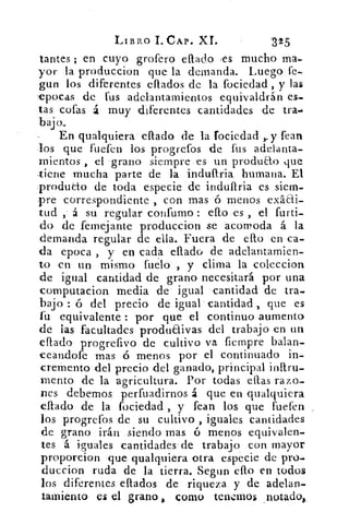 LIBRO I. CAP. XI.	 '325
tantes ; en cuyo grofero eflado ,es mucho ma-
yor la produccion que la demanda. Luego fe-
gun los diferentes eflados de la fociedad , y las
epocas de fus adelantamientos equivaldrán es-
tas cofas 4 muy diferentes cantidades de tra..
bajo.
En qualquiera citado de h fociedad	 fean
los que fuefen los progrefos de fus adelanta-
mientos , el grano siempre es un produao que
-tiene mucha parte de la indullria humana. El
produao de toda especie de indullria es siem-
pre correspondiente , con mas	 menos exáai-
tud á su regular confumo ello es , el furti-
do de femejante produccion se acomoda á la
demanda regular de ella. Fuera de ello en ca-
da epoca , y en cada ellado de adelantamien-
to en un mismo fuelo , y clima la coleccion
de igual cantidad de grano necesitará por una
computacion media de igual cantidad de tra-
bajo ó del precio de igual cantidad , que es
fu equivalente : por que el continuo aumento
de las facultades produaivas del trabajo en un
eflado progrefivo de cultivo va fiempre balan-
ceandofe mas ó menos por el continuado in-
cremento del precio del ganado, principal inllru-
mento de la agricultura. Por todas ellas razo-
nes debemos perfuadirnos á que en qualquiera
ellado de la fociedad , y fean los que fuefen
los progrefos de su cultivo , iguales cantidades
de grano irán siendo mas ó menos equivalen-
tes á iguales cantidades de trabajo con mayor
proporcion que qualquiera otra especie de pro-
duccion ruda de la tierra. Segun ello en todos
los diferentes ellados de riqueza y de adelan-
tarniento es el grano , corno tenemos _notado,.
 