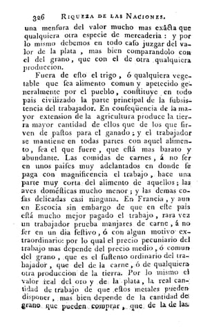 32.6	 RIQUEZA DE LAS NACIONES.
una menfura del valor mucho mas exáaa que
qualquiera otra especie de mercaderia : y por
lo mismo debernos en todo cafo juzgar del va-
lor de la plata , mas bien cornparandolo con
el del grano, que con el de otra qualquiera.
produccion.
Fuera de ello el trigo , ó qualquiera vege-
table que rea alimento coman y apetecido ge.
neralrnente por el pueblo , conítituye en toda
pais civilizado la parte principal de la fubsis-
tencia del trabajador. En confeqiiencia de la rna,
yor extension de la agricultura produce la tier-
ra mayor cantidad de ellos que de los que fir-
ven de palos para el ganado y el trabajador
se mantiene en todas partes con aquel alimen.
to , fea el que fuere , que eítá mas barato y
abundante.. Las comidas, de carnes , á no fer
en unos paifes muy adelantados en donde fe
paga con magnificencia el trabajo hace una
parte muy corta del alimento de aquellos ;:.las
aves doméfficas mucho menor ; y las dernas co-
fas delicadas casi ninguna.. En Francia , .y aun
en Escocia sín embargo de que en elle pais
eitá mucho mejor pagado el trabajo-, rara vez
un trabajador prueba manjares de carne , á no
fer en un dia	 , 6 con algun motivo ex-
traordinario: por lo qual el precio pecuniario del
trabajo mas depende del precio medio ,.45 cornurit
del grano , .que es el futiento ordinario del tra-
bajador , que del de la carne ,..6 de qualquierar
otra producción de la tierra. Por lo mismo el
valor real del oro y de la plata , la, real can-.
tidad de trabajo de que ,ellos metales pliedent
disponer , _mas bien depende de la cantidad del
g-razio . que pueden POJupr,ar que, de la de la&
 