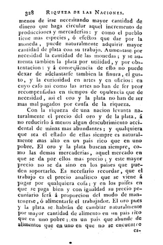 328	 RIQUEZA DE LAS NACIONES.
menos de irse necesitando mayor cantidad de
dinero que haga circular aquél incremento de
producciones y mercaderías: y como el pueblo
tiene mas especies , ó efe&os que dar por la
moneda , puede naturalmente adquirir, mayor
cantidad de plata con su trabajo. Aumentase, por
necesidad la cantidad de las monedas ; y se au-
menta tambien la plata por utilidad,. y por obs-
tentacion : y á conseqüencia de ello no puede.
dexar de adelantarle tambien la finura , el gus-
to , y. la curiosidad en artes y en oficios : ea
cuyo cafo asi como las artes no han de fer peor
recompenfadas en tiempos, de opulencia- que de
necesidad , asi el oro y la plata no han de ser
mas mal pagados por catira de la riqueza.
Con la riqueza de una nacion levanta na-
turalmente el precio del oro y de la plata , á
no reducirlo á menos algun descubrimiento accii,
dental de minas mas abundantes ; y qualquiera
que sea el eflado de ellas siempre es natural-
mente mas alto en un país rico que en uno
pobre. El oro y la plata buscan siempre, co-
mo las. demas mercaderias aquel mercado en
que se' da por. 	 mas precio ; y este mayor
precio. no se da sino en los paises que pue-
den soportarlo. Es necefatio recordar , que el
trabajo es el precio analítico que se viene á
pagas- por qualquiera cofa ; -y en los paifes en
que se paga bien y con igualdad su precio pe-
cuniario ferá • álaroporcion del modo de man-
tenerse, ó alimentarfe el trabajador. El oro pues
y la plata se.: habrán de cambiar naturalmente
por mayor cantidad .de alimento en un pais ii-co
que en. uno pobre ;	 un país. -que abunde de
atiulentos que en .uno en que no ke encuentre
 