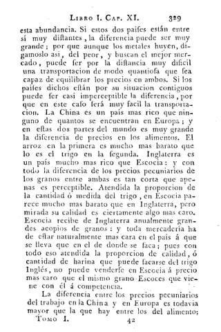 LIBRO -T. CAP. XL	 329
esta abundancia. Si • estos dos paifes están entre
sí muy diflantes , la diferencia puede ser muy
grande ; por que aunque los metales huyen, di-
gamoslo asi , del peor , y buscan el mejor mer-
cado , puede fer por la diflancia muy dificil
una transportacion de modo quantiofa que fea
capaz de equilibrar los precios en ambos. Si los
partes dichos ellán por su situacion contiguos
puede fer casi imperceptible la diferencia , por
que en este •cafo ferá muy facil la transpOrta-
cion. La China es un país. mas, rico que nin-
guno de quantos, se encuentran en. Europa ; y
en ellas dos partes del ‘ mundo es. muy grande
la diferencia de precios en los alimentos. El
arroz en. la primera es mucho- mas barato que
lo es el trigo en la fegunda. Inglaterra es.
un país mucho mas rico.. que Escocia y con
todo. la diferencia de los. precios: pecuniarios de
los granos. entre ambas. es. tan corta que ape-
nas es perceptible.. Atendida la proporcion de
la cantidad ó medida del trigo , en Escocia pa-
rece mucho. mas barato que en. Inglaterra,. pero
mirada su calidad es ciertamente algo mas. caro.
Escocia recibe de Inglaterra anualmente gran-
des. acopios. de granos : y toda mercadería ha
de eflar naturalmente mas cara en el país. A que
se lleva que en el de donde se faca ; pues con
todo eso. atendida la proporcion de calidad, ó
cantidad de harina que puede facarse del trigo
Inglés, no puede venderte en Escocia á precio
mas caro que el mismo grano.-Escoces que vie-
ne con él á competencia..
La diferencia entre los precios. pecuniarios
del trabajo en la China y en Europa es todavia
mayor- que la que hay entre los del alimento;
Tomo I..	 42
 