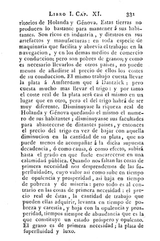 LIBRO L CAP. -XT.	 331
ritorios de Holanda y Génova. Estas tierras no
producen lo bastante para mantener á sus habi-
tantes. Son ricos en industria , y diestros en sus
artefactos y manufacturas : en toda especie de
maquinaria que facilita y abreviad trabajo: en la
Davegacion , y en los lemas medios de comercio
y conduccion; pero son pobres de granos; y como
es necesario llevarlos de otros paises , no puede
menos de añadirse al precio de ellos los costes
de su conduccion. El mismo trabajo cuesta llevar
la plata á Amfterdam que á Dantzick ; pero
cuesta mucho mas llevar el trigo : y por tanto
el coste real de la plata será casi el mismo en un
lugar que en otro, pero el del trigo habrá de ser
muy diferente. -Disminuyase la riqueza real de
Holanda y Génova quedando el mismo el nume-
ro de sus habitantes ; disminuyanse sus facultades
para abastecerse de distantes países , y entonces
el precio del trigo en vez de bajar con aquella
diminucion en la cantidad de su plata, que no
puede menos de acompañar á la dicha supuesta
decadencia , ó como causa, <S corno efecto, subirá
hasta el grado en que hiele encarecerse en una
calamidad pública. Guando nal faltan las cosas de
primera necesidad nos desprendernos de las fu..
perfluidades, cuyo valor asi como sube en tiempo
de opulencia y prosperidad , asi baja en tiempo
de pobreza y de miseria : pero todo es al con-
trario en las cosas de primera necesidad : el pre-
cio real de éstas , la cantidad de trabajo que
pueden ellas adquirir, levanta en tiempo de po-
breza y carestía , y baja con la opulencia y pros-
peridad, tiempos siempre de abundancia que es la
que constituye un estado próspero, y opulento.
El grano es de primera necesidad ; la plata de
fuperfluidad y luxo.
 