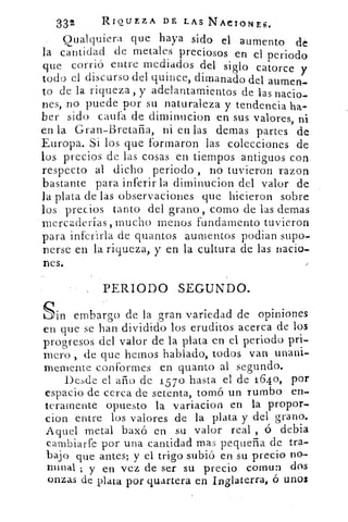 332	 RIQUEZA DE LAS NACIONES.
Cualquiera que haya sido el aumento' dé
la cantidad de metales preciosos en el periodo
que corrió entre mediados del siglo catorce y
todo el discurso del quince, dimanado del aumen-
to de la riqueza, y adelantamientos de las nacio-
nes, no puede por su naturaleza y tendencia ha-
ber sido cauta de diminucion en sus valores, ni
en la Gran-Bretaña, ni en las demas partes de
Europa. Si los que formaron las colecciones de
los precios de las cosas en tiempos antiguos con
respecto al dicho periodo , no tuvieron razon
bastante para inferir la diminucion del valor de
la plata de las observaciones que hicieron sobre
los precios tanto del .grano, como de las demas
mercaderías, mucho menos fundamento tuvieron
para inferirla de quantos aumentos podian supo-
nerse en la riqueza, y en la cultura de las nacio-
nes.
PERIODO SEGUNDO.
Sin embargo de la gran variedad de opiniones
en que se han dividido los eruditos acerca de los
progresos del valor de la plata en el periodo pri-
mero , de que hemos hablado, todos van unani-
memente conformes en quanto al segundo.
Desde el año de 157o hasta el de 1640, por
espacio de cerca de setenta, tomó un rumbo en-
teramente opuesto la variacion en la propon,
clon entre los valores de la plata y del grano.
Aquel metal baxó en su valor real , ó debia
cambiarte por una cantidad mas pequeña de tra-
bajo que antes; y el trigo subió en su precio no-
minal ; y en vez de ser su precio comuri dos
onzas de plata por guanera en Inglaterra, ó unos
 