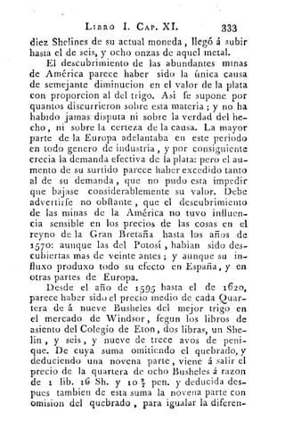 LIBRO 1. CAP. XL	 333
diez Shelines de su actual moneda , llegó á subir
hasta el de seis, y ocho onzas de aquel metal.
El descubrimiento de las abundantes minas
de América parece haber sido la única causa
de semejante diminucion en el valor de la plata
con proporcion al del trigo. Asi fe supone por
quantos discurrieron sobre esta materia ; y no ha
habido jamas disputa ni sobre la verdad del he-
cho , ni sobre la certeza de la causa. La mayor
parte de la Europa adelantaba en este periodo
en todo genero de industria, y por consiguiente
crecia la demanda efectiva de la plata: pero el au-
mento de su surtido parece haber excedido tanto
al de su demanda , que no pudo esta impedir
que bajase considerablemente su valor. Debe
advertirfe no obflante , que el descubrimiento
de las minas de la América no tuvo influen-
cia sensible en los precios de las cosas en el
reyno de la Gran Bretaña hasta los años de
157 0: aunque las del Potosí , habian sido des-
cubiertas mas de veinte antes ; y aunque su in-
fluxo produxo todo su efecto en España, y en
otras partes de Europa.
Desde el año de 1 5 95 hasta el de 1620,
parece haber sido el precio medio de cada Quar-
tera de á nueve Busheles del mejor trigo en
el mercado de Windsor , fegun los libros de
asiento del Colegio de Eton , dos libras, un She-
En , y seis , y nueve de trece ay os de peni-
que. De cuya suma omitiendo el quebrado, y
deduciendo una novena parte, viene á salir el
precio de la quartera de ocho Busheles á razon
de 1 lib. 16 Sh. y lo	 pen. y deducida des-
pues tambien de esta suma la novena parte con
omision del quebrado , para igualar la diferen-
 