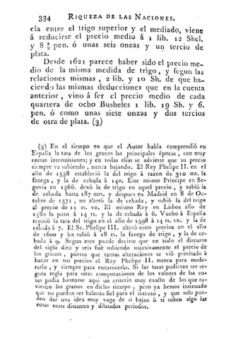334	 RIQUEZA DE LAS NACIONES.
da entre el trigo superior y el mediado, viene
á reducirse el precio medio á 1 lib. 12 Shel.
y 8 89 pen. ó unas seis onzas y un tercio de
plata.
Desde 1621 parece haber sido el precio me-
dio de la misma medida de trigo , y fegun las
relaciones mismas , 2 lib, y lo Sh. de que ha-
ciendo las mismas deducciones que en la cuenta
anterior , vino á fer el precio medio de cada
quartera de ocho Busheles 1 lib. 19 Sh. y 6.
pen. ó corno unas siete onzas y dos tercios
de otra de plata. (3)
(3) En el tiempo en que el Autor habla comprendió en
España la tasa de los granos las principales épocas ‘, con muy
cortas intermisiones; y en todas ellas se advierte que su precio
siempre va subiendo , nunca bajando. El Rey Phelipe II. en el
año de 155 8 estableció la del trigo á razon de 310 ms. la
bfanecs ,fanega y la de cebada á 140. Este mismo Principe en Se-
govia en 1566. dexó la de trigo en aquel precio , y subió la
de cebada hasta 18 7 mrs. y despues en Madrid en 8 de Oc-
tubre de 1571 , no alteró la . de cebada , y subió la del trigo
al precio de 1 i rs. vn. El mismo Rey en Lisboa ají() de
2 5 82 la puso á 14 rs. y la de cebada á 6. Vuelto á España
repitió la tasa del trigo en el ario de 1 598 á 14 rs. vn. y la de
cebada á 7. El Sr. Phelipe III. alteró estos precios en el arlo
de 1600 y les subió á 18 rs. la fanega de trigo , y la de ce-
bada á 9. Segun esto puede decirse que en todo el discurso
del siglo diez y seis fu& subiendo sucesivamente el precio de
los granos , puesto que tantas altcraci¡ones se vió precisado á
hacer en sus precios el Rey Plielipe II. nunca para mode-
rarlo , y siempre para encarecerlo. Si las tasas pudieran ser se-
gura regla para estas computaciones de los valores de las co-
sas podía *ormarse aqui un criterio muy exaao de los que tu-
vieron losgranos en dicho tiempo , pero ya hemos insinuado
ene no pueden ser balanza fiel para el intento , y que solo pue-
den dar una idea muy vaga de si bajan 6 si suben algo lo
cesas entre distantes y dilatados periodos.
 
