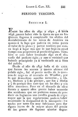 LIBRO I. CAr. XI.	
335
PERIODO TERCERO.
SECCION 1.
Entre los años de 1631 y 164o , 6 hacia
1636 , parece haber sido la época en que en In-
glaterra llegaron á completarfe los efeaos del
descubrimiento de las minas de América en
quanto á la baja que padecia en todas partes
el valor de la plata : y parece tambien que nun-
ca llegó á bajar mas que lo que bajó en aquel
tiempo con proporcion al precio del grano. Tarn.
bien se cree haber levantado algo en el dis-.
curfo del prefente siglo ; y aun es verisimil que
hubiefe principiado ya á verificarte asi á fines
del pafado.
Desde el añó de 1637 hafta el de 1700.
que fueron los sesenta y quatro ultimes del
pafado siglo , fué el precio medio de la quar-
tera de trigo en el mercado de Windfor, por
lo que demueftran aquellas memorias , 2 lib.
ti. Shelines y TI; de penique , que fon 1 Shelin
y s de penique mas caro que en los diez y seis
años anteriores. Pero en el discurro de eftos
fesenta y quatro años parece haber ocurrido
dos accidentes que no pudieron menos de pro-
ducir en Inglaterra una careítía grande de trigo;
mayor que la que regularmente pudiera haber
ocasionado la desigualdad de la intemperie: los
quales por tanto fon muy fuficientes para dar
alguna razon de la mayor altura del precio
de los granos sin fuponer ulterior degra.
 