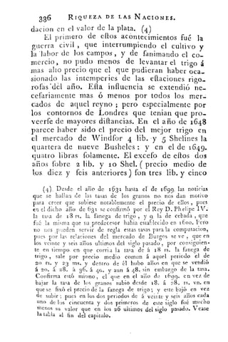 336	 RIQUEZA DE LAS. N ACIONES.
dacion en el valor de la plata. (4)
El primero de ellos. ac ontecimientos fué la
guerra civil , que interrumpiendo el cultivo y
la labor de los. campos , y de fanimando el co-
mercio,_ no pudo menos de levantar el trigo á
mas alto precio que el que pudieran haber oca-
sionado las intemperies de las. eftaciones rigo_
roías	 año. Ella influencia se extendió ne-
cefariamente mas 6. menos. por todos los mer
Dados de aquel reyno ; pero especialmente por
los contornos de Londres. que tenían que pro-
veerfe de mayores diftancias.. En, el. año de 1648
parece haber- sido el precio del mejor trigo en
el mercado de Windfor 4 -lib. -y 5 Shelines- la
quartera de nueve Busheles -._ y en el de 1649.
quatro libras fofamente. El excefo de ellos dos
años (obre 2 lib. y lo Shel. ( precio medio de
los. diez y feis anteriores ) fon tres lib. y cinco
( 4 ),_ Desde el año de 153 1 hasta el. de 160, las noticias
que se hallan de las tasas de los granos no. nós dan motivo
para creer que subiese notablemente el precio, de ellos , pues
en el dicho ario de 631 se confirmó por el Rey D. Ph elipe IV.
la tasa de 13 rs„ la fanega de trigo, y la de cebada , que
fu la misma que su predecesor rabia establecido en 1600. Pero
no nos , pueden servir de regla estas tasas para la compu&acion,
pues por las relaciones del, mercado de Burgos se ve , que en
los veinte y seis arios ultirnos del siglo pasado , por consiguien-
te en tiempo. en. corria la tasa de á 18 rs. la fanega de
trigo , sale por precio medio comun á aquel periodo el de
20 rs. y 2 3 ms.. y dentro de él hubo arios en que se vendió
á 20. á 28. -á 3 6. á 40. y aun á 48. sin embargo de la tasa.
Confirma esto mismo , el que . en el afilo de 16 99. en vez de
bajar la tasa de los granos subio desde 18, á. 28. rs. vn. en
que se fix6 el precio de la fanega de trigo ; y este baje) en vez
de subir ; pues en los dos periodos de á veinte y seis años cada
uno de los cincuenta y dos primeros de este siglo fué mucho
menos su valor que en los 26 ultimos del siglo pasa-do. Tease
la tabla al fin del capitulo.
 
