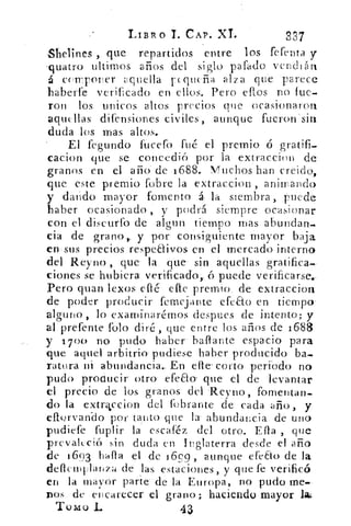 LIBRO T. CAP. XL	 337
Shelines , que repartidos entre los ferenta y
-quatro ultimes arios del siglo parado vendrán
á currponer aquella 1-Hequeña alza que parece
haberte verificado en ellos. Pero eflos no fue-
ron los unicos altos precios que ocasionaron
aquellas di fe nsiones civiles, aunque fueron'sin
duda los mas altos._
El fegundo fucefo fué el premio ó gratifi-
cacion que se concedió por la extraccion de
granos en el año de 1688.. Muchos han creido,
que este premio (obre la extraccion , animando
y dando mayor- fomento á la siembra , puede
haber ocasionada,„ y podrá- siempre' ocasionar
con el discurro de algun tiempo mas abundan-
cia de gra-no,, y por consiguiente mayor baja
en•sus precios respeEtivos en el mercado interno
del Reyno , que la.. que sin aquellas gratifica
ciones se hubiera verificad'o',.. ó puede verificarse..
Pero quan lexos	 elle premio-. de extraccion-
de poder producir remelante• efeao en tiempo'
alguno, lo examírtarémos despees de intento; y
al prerente Polo diré, que entre los años de 1688
y 1700 no pudo haber ballante espacio para
'que aquel arbitrio pudiese haber producido ba-
ratura ni abundancia.. En- elle.• corto., periodo no
pudo -producir- otro efea.o- que el de levantar
el precio de los granos. del 'Reyna, fomentan-
do la extrccion del fobrante de- cada año, y
efforvan-do por tanto que la- abundancia de uno
pudiere fuplir la escaféz del otro. Ella , que
prevaleció sin duda en Inglaterra desde el año
de 1'693 halla el de 16,99 , aunque efeEto de la
cleflemulanza dé las estaciones, y que fe verificó
en la , mayor parte. de la Europa, no pudo me.
nos de encarecer -el grano; haciendo mayor la¿
Tomo L	 43
 