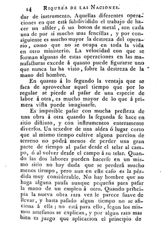 14	 RIQUEZA DE LAS NACIONES.
dar de instrumento. Aquellas diferentes opera.
ciones en que está fubdividido el trabajo de ha-
cer un alfiler , 6 un boton de metal , son cada
una de por sí mucho mas fencillas , y por con-
siguiente es mucho mayor la destreza del opera.•
rio , como que no se ocupa en toda la vida
en otro ministerio. La velocidad con que se
forman algunas de estas operaciones en las ma-
nufaauras. excede á quanto puede figurarse uno
que nunca las ha visto , fobre la destreza de la
mano del hombre.
En quanto á lo fegundo la ventaja que se
faca de aprovechar aquel tiempo que por lo
regular se pierde al pafar de una especie de
labor á otra, es mucho mayor de lo que á pri-
mera villa puede imaginarte.
Es imposible pafar con mucha prefleza de
una obra á otra guando la fegunda fe hace en
sitio dittinto, y con inítrumentos enteramente
diverfos. Un texedor de una aldea ó lugar corto
que al mismo tiempo cultive alguna porcion de
terreno no podrá menos de perder una gran
parte de tiempo al pafar desde el telar al cam-
po, ó al volver desde el campo á su telar. Quan-
do las dos labores pueden hacerte en un mis-
mo sitio no hay duda que se perderá mucho
menos tiempo , pero aun en elle cato es la pér-
dida muy considerable. No hay hombre que no
haga alguna paufa aunque pequeña para pafar
la mano de un empleo á otro. Quando prihci-
pia la nueva obra rara vez le parece fuave de
llevar, y hasta pafado algun tiempo no se afi-
dona á ella ; no está para ello , fegun los mis-
mos artefanos se explican, y por algun rato mas
bien es juego que aplicacion el principio de
 