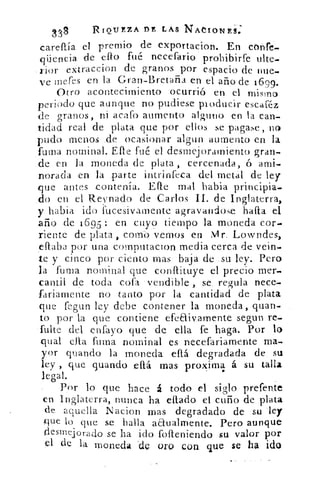 18	
RIQUZZA DE LAS NACIONEG
careflía el premio de exportacion. En cónfe--
qüencia de ello fué necefario prohibirte ulte-
.rior extraccion de granos por espacio de nue.
ve meres en la Gran-Bretaña en el año de 1699,
Otro acontecimiento ocurrió en el mismo
periodo que aunque no pudiese producir escaféz
de granos, ni acafo aumento alguno en la can-
tidad real de plata que por ellos se pagase, no
.pudo menos .de ocasionar algun aumento en la
fuma nominal. Elle fué el desmejoramiento gran-
de en la moneda de plata, cercenada, ó ami-
norada en la parte intrinfeca del metal de ley
que antes contenía. Elle mal habia principia-
do en el Reynado de Carlos II. de Inglaterra,
y habia ido iiiceSivamente agravandose halla el
año de 1695: en cuyo tiempo la moneda cor-
riente de plata , corno vemos en Mr. Lowndes,
ellaba por una computacion media cerca de vein-
te y cinco por ciento mas baja de .su ley. Pero
la fuma nominal que conflituye el precio mer-
cantil de toda cofa -vendible, se	 9-reula nece-
fariamente no tanto por la cantidad de plata
que fegun ley debe contener la moneda, quan-
to por la que contiene efeflivamente segun re-
falte del .entayo que de ella fe haga. Por lo
qual cita fuma nominal es necefariamente ma-
yor guando la moneda eft degradada de su
ley , que guando ellá mas proxima á su talla
legal.
Por lo que hace á todo el siglo prefente
en Inglaterra, nunca ha eflado el cuño de plata
de aquella Nacion mas degradado de su ley
que lo que se halla aa.ualmente. Pero aunque
desmejorado se ha ido folleniendo su valor por
el de la moneda .de oro con que se ha ido
 