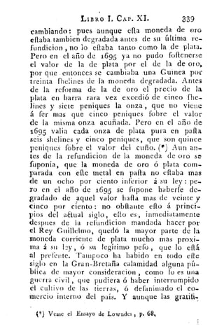 LIBRO 1. CAP. XI.	 339
cambiando: pues aunque ella moneda de oro
ellaba.tambien degradada antes de su última re-
fundicion , no lo ellaba tanto como la de plata.
Pero en el año de 1695 ya no pudo fottenerse
el valor de la de plata por el de la de oro,
por que entonces se cambiaba una Guinea por
treinta fhelines de lá moneda degradada. Antes
de la reforma de la de oro el precio de la
plata en barra rara vez excedió de cinco fhe-
lines y siete peniques la onza, que no viene
á fer mas que cinco peniques fobre el valor
de la misma onza acuñada. Pero en el ario de
1695 valia cada onza de plata pura en paila
seis shelines y cinco peniques, que son quince
peniques fobre el valor del cuño. (*) Aun an-
tes de la refundicion de la moneda de oro se
fuponía, que la moneda de oro ó plata com-
parada con elle metal en paila no citaba mas
de un ocho por ciento inferior á su ley : pe-
ro en el año de 1695 se fupone haberle de-
gradado de aquel valor halla mas de veinte y
cinco por ciento : no obilante ello á princi-
pios del aEtual siglo, ello es, inmediatamente
despues de la refundicion mandada hacer por
el Rey Guilichno, quedó la mayor parte de la
!moneda corriente de plata mucho mas proxi-
ma á su ó su legítimo pefo , que lo eflá.
al prefente. Tampoco ha habido en todo elle
siglo en la Gran-Bretaña calamidad alguna pú-
blica de mayor consideracion', como lo es una
guerra civil , que pudiera ó haber interrumpido
el cultivo de las tierras, ó defanimado el eo-
inercio interno del país. Y aunque las gratiti.
Vease el Ensayo de Lowrides , p. 68%
 