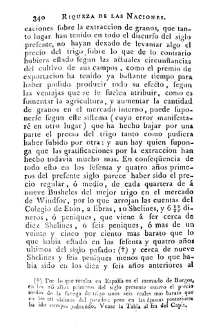 34°	 RIQUEZA DE LAS NACIONES.'
caciones fobre la extraccion de granos, •que tan-
to lugar, han tenido en todo el discurfo del siglo
prefente, no hayan dexado de levantar algo el
precio del trigo_fobIe lo que de lo contrario
hubiera 'eflado fegun las actuales circunítancias
del cultivo. de sus campos como el premio de
exportacion ha tenido ya. baftante tiempo para
haber podido producir todo su efeEto , fegun
las ventajas que se le fueleir atribuir, como es
fomentar la agricultura ,, v aumentar la cantidad
de granos en el, mercado interno, puede l'upo-
nerfe fegun elle siflema ( cuyo error manifesta-
ré en otro lugar) que ha. hecho bajar por una
parte el precio del y trigo tanto como pudiera
haber fubido por Otra: y aun hay quien fupon.
ga que las gratificaciones por la extraccion han
hecho todavia mucho mas.. En confeqüencia de
todo a.° en los fefenta' y quatro años prime-
rus del prefente siglo parece haber: sido el pre-
cio regular ó medio, de . .cada quartera de á
nueve Busheles del mejor trigo en el mercado
de Windfor, por lo. que arroj an las cuentas del
Colegio de Eton, 2 libras, ip.Shelines, y 611 di-
neros , ó peniques, .que viene á- fer cerca de
diez Shelines ,	 feis peniques, ó mas de un
veinte y cinco por ciento mas barato .que lo
que habia ellado en los fefenta y quatro años
viltimos -del siglo pafado: (t) y cerca . de nueve
Shclines y feis peniques menos que lo que ha-
bia sido en los diez y feis arios anteriores al
(-I-) Por lo que resulta en España en el mercado de Burgos,
1.1 los 26 aiios prhwros del siglo presente estuvo el precio
iri dio de la fanega rle trit,o unos seis reales mas barato que'
cu los asado : pero en las épocas posteriores
ha ido siempi'e subiendlo. T ease la Tabla al fin del Capit.
 