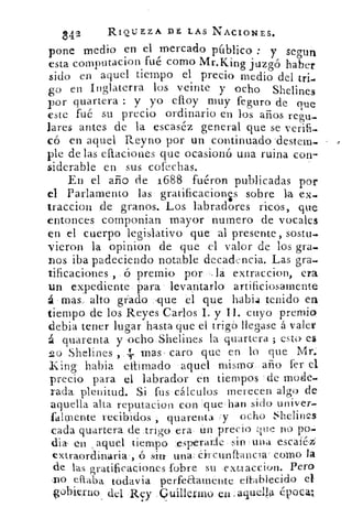 842	 RIQUEZA DE LAS NACIONES.
pone medio en el mercado público : y segun
esta cornputacion fué como Mr.King juzgó haber
sido en aquel tiempo el precio medio del tri..
0.0 en Inglaterra los veinte y ocho Shelines:7)
por quartera : y yo efloy muy feguro de que
este fué su precio ordinario en los arias regu-
lares antes de la escaséz general que se verifi-
có en aquel Reyno por un continuado 'destem-
ple de las eftaciones que ocasionó una ruina con-
siderable en sus cofechas.
En el año de 1688 fuéron publicadas por
el Parlamento las gratificacions sobre la ex_.
traccion de granos. Los labradores ricos, que
entonces componian mayor numero de vocales
en el cuerpo legislativo que al presente, sostud
vieron la opinion de que el valor de los gra-
nos iba padeciendo notable deca&ncia. Las gra-
tificaciones , ó premio por .1a extraccion, era
un expediente para levantarlo' artificiosamente
á mas, alto grado .que el que habla tenido en
tiempo de los Reyes Carlos I. y II. cuyo premio
debia tener lugar hasta que el triga llegase á valer
á quarenta y ocho Shelines la quartera ; esto. es
20 Shelines ,	 mas , caro que en lo que Mr.
King habia eitimado aquel mismo año fer el
precio para el labrador en tiempos . de mode-
rada plenitud. Si fus cálculos merecen algo de
aquella alta reputacion con que , han sido univer-
falmente recibidos , quarenta y ocho Shelines
cada guanera de .trigo era un precio que no po-
dia- en aquel tiempo esperarle sin una escaíéz
extraordMaria . , ó sin una, circtunitancla como la
de las gratificaciones ,lobre su exttaccion. Pera
no eftalya todavía perfeaamente eitablecido el
gobierno del Rxy Guillevulo en _aquello. época;
 