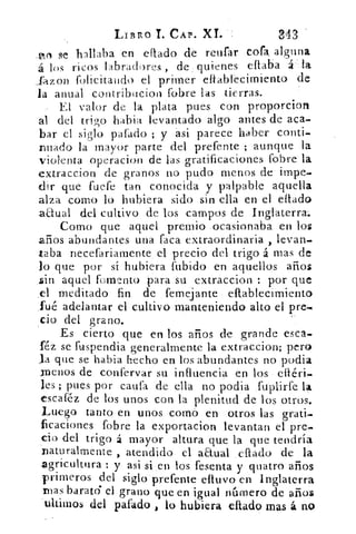 LIBRG I. CAP. XI.	 3.43
_ol se hallaba en eítado de reufar cofa alguna
á los ricos labradores , de quienes eflaba á: 1-a
..fazon felicitando el primer effablecimiento de
la anual contribucion fobre las tierras.
El valor de la plata pues con proporcion
al del trigo habia levantado algo antes de aca-
bar el siglo parado ; y asi parece haber conti.s.
nuado la mayor parte del prefente ; aunque la
violenta operacion de las gratificaciones fobre la
extraccion de granos no pudo menos de impe-
dir que fuere tan conocida y palpable aquella
alza como lo hubiera sido sin ella en el eflado
anual del cultivo de los campos de Inglaterra.
Corno que aquel premio ocasionaba en los
años abundantes una faca extraordinaria , levan-
taba necefariarnente el precio del trigo á mas de
lo que por sí hubiera fubido en aquellos años
sin aquel fomento para su extraccion : por que
_el meditado fin de femejante eflablecimiento
fué adelantar el cultivo manteniendo alto el pre.•
cio del grano.
Es cierto que en los años de grande esca-
féz se fuspendia generalmente la extraccion; pero
la que se habia hecho en los abundantes no podia
cenos de confervar su influencia en los eliéri-
les ; pues por caufa de ella no podia fuplirfe la
escaféz de los unos con la plenitud de los otros.
Luego tanto en unos corrió en otros las grati-
ficaciones fobre la exportacion levantan el pre-
cío del trigo á mayor altura que la que tendría
naturalmente , atendido el aEtual . ellado de la
agricultura : y asi si .en los fesenta y quatro años
primeros del siglo prefente avivo en Inglaterra
Ibas barato el grano que en igual número de años
'ultituos del piado , lo hubiera citado mas á no
 