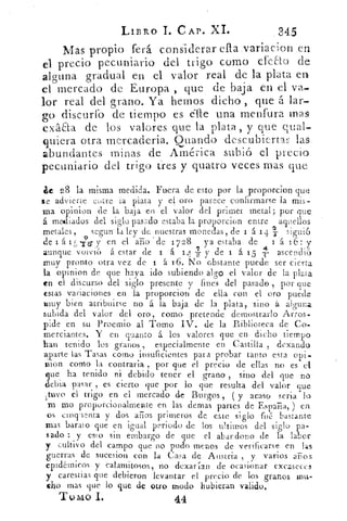 LIBRO 1. CAP. XI.	 345
Mas propio ferá considerar efla.,variacion en
el precio pecuniario del trigo como d'ea° de
alguna gradual en el valor real de la plata en
el mercado de Europa , que , de baja en el va_
lor real del grano. Ya hemos dicho, que á lar-
go discurfo de tiempo es cite una menfura mas
exáaa de los valores que la plata, y que cual-
quiera otra mercaderia. Quando descubierta;:. las
abundantes minas de América subió el precio
pecuniario del trigo tres y quatro veces mas que
¿e 2 8 la misma medida.. Fuera de esto por la proporcion que
se advierte entre la plata y el, oro parece confirmarse la mis-
ma -opinion de la baja en el valor del primer metal; por que
á rnetliados del siglo pasado estaba la proporcion entre aquellos
metales,	 segun-la ley de nuestras monedas, dei á 14	 siguió
ele i á i -1--dr y en el ario - de, 1728	 ya estaba de	 1 á 16: y
4
aunque volvió á estar de 1 á 14 8 y de 1 á 15 -r ascendió
muy pronto otra vez de i á 16. No obstante puede ser cierta
la opinion de que haya ido subiendo algo el valor de la plata
en el discurso del siglo presente y fines del pasado , por que
estas variaciones en la proporcion de ella con el oro puede
muy bien atribuirse no á la baja de la plata / sino a. alguna
subida del valor del oro, - como pretende demostrarlo Artos-
pide en su Proemio al Tomo IV. de la Biblioteca de Co-
merciantes. Y en quanto á. los valores que en , dicho tiempo
han tenido los granos , especialmente en Castilla , dexando
aparte las Tasas como insuficientes para probar tanto esta opi
mon como la contraria , por que el precio de ellas no es el
que ha tenido ni debido tener el grano sino del que no
debla pasar , es cierto que por lo que resulta del valor que
tuvo el trigo en el mercado de Burgos , ( y acaso seria lo
mo proporeionalmezte en las denlas partes de EspaTia, ) en
os cincpenta y dos anos primeros de este siglo fue bastante
mas barato que en igual periodo de los ultimos del siglo pa-
sado : y esio sin embargo de que el abandono de la labor
y cultivo del campo que no pudo menos de verificarse en las
guerras de sucesiori con la Casa de Austria , y varios aFos
epidémicos y calamitosos, no dexarian de ocasionar excaseccs
y carestias que debieron levantar el precio de los granos Invt-,
40 mas que lo que de otro modo hubieran valido,
Twvio I.	 44
 