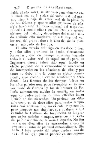 346	 RIQUEZA DE LAS NACIONES.
labia eflado antes, se atribuyó generalmente es-
ta mudanza no á la alza del valor real del gra-
no, sino á baja del valor real de la plata. Si
en los fel-cuta y quatro años primeros de. elle
siglo bazo algo el precio nominal del trigo con
respecto á corno ellaba en los fefenta y quatro
&timos del pafado , deberétnos del misino mo-
do atribuir ella mudanza no á la baja del va-
lor real del grano, sino á la alza del de la plata
en el mercado de Europa.
El alto precio del trigo en los doce ó diez
y ocho años proximos ha hecho ciertamente
lbspechar , que en Europa continua bajando
todavia el valor real de aquel metal; pero, en
Inglaterra parece haber sido- aquel fucefo
efecto palpable de la extraordinaria adversidad
de intemperies en las eflaciones del año; y por
tanto no debe mirarfe como un efe&o perma-
nente, sino como un evento tranfeunte y acci-
dental. Las fazones de los , tiempos fuéron en
los años pafados muy poco favorables en la.ma-
yor parte de Europa; y los defordenes , de Po-
lonia aumentaron mucho la escalé/ en todos
aquellos paifes que en los años eftériles folian
furtirfe de fus mercados. Un periodo tan dila-
tado como el de doce años para malos tempo-.
rales casi continuados, no es cofa muy común,
pero tampoco tan singular, que qualquiera que
examine la Hifioria de los precios de los gra-
nos en los pafados tiempos, no-encuentre	 ca-
da gafo exernplos de la misma especie. No fon
mas raros diez años de extraordinaria escaféz
que otros tantos de plenitud extraordinaria. Sin
duda el bajo precio del trigo desde el año) de
1-74 1 al. de 1 75 0 puede ponerte en contraposi.
 