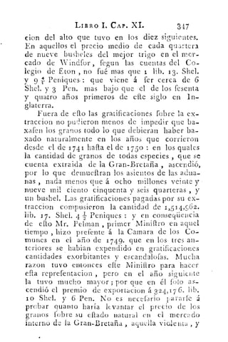 LIBRO 1. CAP. XI.	 347
clon del alto que tuvo en los diez siguientes.
En aquellos el precio medio de cada quartera
de nueve busheles del mejor trigo en el mer-
cado de Winclfor fegun las cuentas del Co-
legio de Eton , no fué mas que 1 lib. 13. Shel.
y 9 Peniques-: que viene á fer cerca de 6
Shel. y 3 Pen. mas bajo que el de los fesenta
y quatro años primeros de efte siglo en In-
glaterra.
Fuera de eflo las gratificaciones fobre la ex-
traccion no pudieron menos de impedir que ba-
xafen los granos todo lo que debieran haber ba-
xado naturalmente en los años que corrieron
desde el de 1741 halla el de 1750 : en los quales
la cantidad de granos de todas especies , que se
cuenta extraida de la Gran-Bretaña , ascendió,
por lo que demuenran los asientos de las adua-
nas , nada menos que á ocho millones veinte y
nueve mil ciento cinquenta y seis quarteras , y
un bushel. Las gratificaciones pagadas por su ex-
traccion compusieron la cantidad de 1,514;962.
lib. 1 7. Sbel. 4 2 Peniques : y en conseqiiencia
de ello Mr. Pelman , primer MinifIro en aquel
tiempo , hizo prefente á la Careara de los Co-
munes en el año de 1 749. que en los tres an-
teriores se habian expendido en gratificaciones
cantidades exorbitantes y escandalosas. Mucha
razon tuvo entonces die Minitiro para hacer
e pta reprefentacion , pero en el año siguiente
la tuvo mucho mayor ; por que en él falo as-
cendió el premio de exportacion á 3 24,176. lib.
lo Shel. y 6 Pen. No es necefario pararle á
probar quanto haría levantar el precio (le los
granos l'obre su effaclo natural en el mercado
interno de la Gran-.Bretaña , aquella vicllenta , y
 