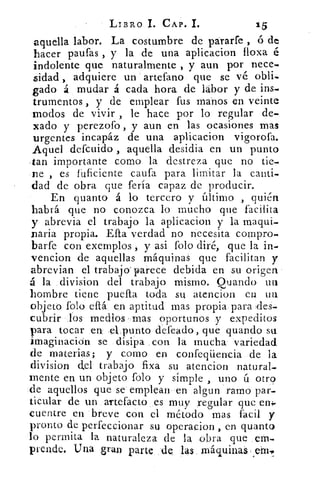 LIBRO 1. CAP. L	 15
aquella labor. La costumbre de párarfe , ó de
hacer pautas , y la de una aplicacion floxa é
indolente que naturalmente , y aun por nece-
sidad , adquiere un artefano que se vé obli-
gado á mudar á cada hora de labor y de ins-
trumentos , y de emplear fus manos en veinte
modos de vivir , le hace por lo regular de.
'cado y perezofo , y aun en las ocasiones mas
urgentes incapáz de una aplicacion vigorofa.
Aquel defcuido , aquella desidia en un punto
-tan importante corno la destreza que no tic-
ne , es fuficiente caufa para limitar la canti-
dad de obra que feria capaz de producir.
En quanto á lo tercero y último , quién
habrá que no conozca lo mucho que facilita
y abrevia el trabajo la aplicacion y la maqui-
paria propia. Efta verdad no necesita compro-
barfe con exemplos , y asi folo diré, que la in.
vencion de aquellas máquinas que facilitan y
abrevian el trabajo' parece debida en su origen
á la division del trabajo mismo. Quando un
hombre tiene puefta toda su atencion en un
objeto folo eftá en aptitud mas propia para .des-
cubrir los medios mas oportunos y expeditos
para tocar en •el punto defeado, que guando su
imaginación se disipa con la mucha variedad
de materias; y como en confeqüencia de la
division del trabajo fixa su atencion natural-
mente en un objeto folo y simple , uno ú otro
de aquellos que se emplean en algun ramo par-
ticular de un artefacto es muy regular que en4.
cuentre en breve con el método mas fácil y
pronto de perfeccionar su operacion , en quanto
lo permita la naturaleza de la obra que em-.
prende. Una gran parte de. las máquinaá Á
 