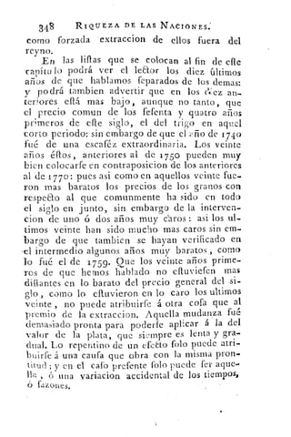 348	 RIQUEZA DE LAS NACIONES:
corno forzada extraccion de ellos fuera del
reyno.
En las filias que se colocan al fin de elle
-capítu lo podrá ver el leao.r los diez últimos
años de que hablarnos feparados de los demas:
y podrá tambien advertir que en los (-14',ez an-
tedores efiá mas bajo, aunque no tanto, que
el precio coman de los fefenta y .quatro años
primeros de elle siglo, el del trigo en aquel
corto periodo: sin embargo de que el año de 1740
fué de una escaféz extraordinaria. Los veinte
años éfros , anteriores al de 175o pueden muy
bien colocarfe en contraposicion de los anteriores
al de 17 7 0: pues asi como en aquellos veinte fue.
ron Mas baratos los precios de los granos con
respeto al que comunmente ha sido en todo
el siglo en junto, sin embargo de la interven
cion de uno ó dos años muy ¿aros : asi los ul.
timos veinte han sido mucho mas caros sin em,
•bargo de que tambien se hayan verificado en
,e1 intermedio algunos años muy baratos ., corno
lo fué el de 1 759. Que los veinte años prime.
ros de que hemos hablado no élluviefen mas
enllantes en lo barato del precio general del si.
olo como lo eltuvieron en lo caro los ultirnos
veinte , no puede atribuirfe- á otra cofa que al
premio de la extraccion. Aquella mudanza fué
demasiado pronta para poclerfe aplicar á la del
valor de la plata, que siempre es lenta y gra,
dual. Lo repentino de un efeto folo puede atri,
buirfe á una causa que obra con la misma pron.
ti.tuel ; y en el cafo prefente folo puede fer aque'
ila ,	 una variacion accidental de los tiempos,
Tazones,
 
