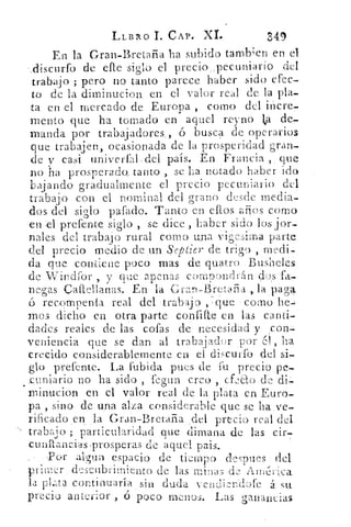 LLBRO I. CAP. X.I.	 549
En la Gran-Bretaña ha subido tamb; en en el.
discurfo de elle siglo el precio ,pecuniario del
trabajo ; pero no tanto parece haber sido efec-
to de la diminucion. en el valor real de la pla
ta en el mercado de Europa , como del incre-
mento que ha tomado en aquel reyno ta de-
manda por trabajadores , 6 busca de operarios
que trabajen, ocasionada de la prosperidad gran-
de y casi univerfal,del país. En Francia , que
no ha prosperado_ tanto , se ha notado haber ido
bajando gradualmente el precio pecuniario) del
trabajo con el nominal del grano desde media-
dos del siglo pafado. Tanto en ellos anos como
en -el prefente siglo , se dice , haber sido los jor-
nales del trabajo rural como una vigésima parte
del precio medio de un Septier de trigo , medi-
da que contiene poco mas de guarro Busheles
de Windror , y que apenas u)mpondrán ibas fa_
negas Caftellanas. En la Gran-Bret'afiA	 paga
nrecomenla real del trabajo , que corno he-,
mas dicho en otra parte confine en las canti-
dades reales de las cofas de necesidad y con-
veniencia que se dan al' trabajador por (11, ha
crecido considerablemente en el discutí .° del si-
glo prefente. La fubida pues de fu precio pe-
.cuniario no ha sido, 	 creo co de i, , f±d d --
minucion en el valor real de la plata en Euro-
pa , sino de una alza considerable que se ha ve-
rificado en la Gral-Bretaña del precio real del
trabajo ; particularidad que dimana de las cir-
cuidancias -prosperas de aquel. pais.
.Por algun espacio de tiempD de puesdel
primer descubrimien to de las minas
la pl.-,ta continuaría sin duda venriiznd.: ) fe á su
precios anterior , o poco menos. Las ganancias
 