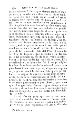 25°	 RIQUEZA DE LAS NACIONES.
de los mineros ferian algun tiempo tambien muy
grandes , y mucho mas altas que su qilota regu-
lar : pero los que traían aquei• metal á Europa
hallarían muy prello que no • podian fixar á tan
alto precio lo que conducian ya anualmente á
ella. -La plata iría cambiandofe gradualmente pór
menor cantidad de otras mercaderías : su precio
por consiguiente fría bajando al mismo paro has-
ta equilibrarte con el natural , ello es , aquel que
fuere jullamenteinficiente para pagar fegun fus
regulares cuotas los falarios del trabajo , las ga-
nancias del fondo empleado , y la renta de la
tierra coiles que eran necerarios halla poner
aquel metal en ellado de venta. En la mayor
parte de las minas de plata del Perú. el impuello
del Rey de España , que ascendiaá. la decima
pa/ te del produao entero- de ellas , venia á abfor-
ver en si lo que podia fer renta de la tierra. Ella
contribucion implica° fué á los principios
la Mitad de todo el produao mineral peco des-
pues baxó á Una tercera parte -,, despues á la quin-
ta , y por ultimo á la decima. Ella . parte parece
fer eh la mayor de aquellas minas todo el rema-
wr,te despues de reemplazado el fondo del em-
presilla de la obra, con fus oldinarias ganancias;
y se tiene generalmente por cierto , que aun-.
que ellas ganancias fueron algun tiempo exor-
bitantes al prefente fon todo lo -menos que pue
den fer compatibles. con los corles del beneficio
de las minas.
En el ario de 1504. quarenta y uno antes.
que se descubriefen las minas del. Potosí , que-
(-16 reducida la imposicion de España á la-quinta
pacte cle la plata regiarada. ( 4') En el.-discurfa
(*) Sniciru:no ,
 