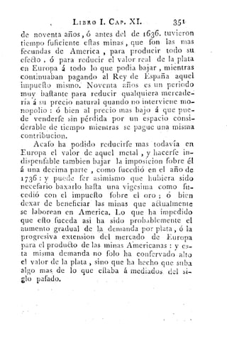 Liinto 1. CAP. XI.	 39-
de noventa años, ó antes del de 1636. tuvieron
tiempo fuficiente ellas minas ,. que fon las mas
fecundas de America , para producir todo su.
efeao , ó para reducir el valor. real de la plata
en Europa á todo lo que podia bajar , mientras
continuaban pagando al Rey de España aquel
impuello mismo: Noventa anos es un periodo
muy haPlante para reducir qualquiera mercade
ría á su precio natural guando no interviene mo-
nopolio : ó bien al precio mas bajo á que pue-
de venderfe sin pérdida por un espacio consi-
derable de tiempo mientras se pague una misma
contribueion.
. Acató ha podido reducirfe mas todavía en
Europa el valor de aquel metal , y bacerfe in-
dispenfable tambien bajar la imposicion fobre él
á una decima parte , como fucedi6 en el año de
1736 : y puede fer asimismo- que. hubiera sido
lecefario baxarlo hada una vio-e ima como fu-
cedió con el impuello fobre el oro ; ó bien
dexar de beneficiar . las minas que anualmente
se laborean en America. Lo que ha impedido
que ello. fuceda asi ha sido probablemente el
aumento gradual	 la. demanda por plata ,-6 la
progresiva extension del mercado de • Europa
para el produ&o de las minas Americanas :y es-
ta misma demanda no falo ha confervado- alto
el valor de la plata , sirio que ha hecho que suba
algo mas. de lo que eilaba á mediados del si-
pafado.
 