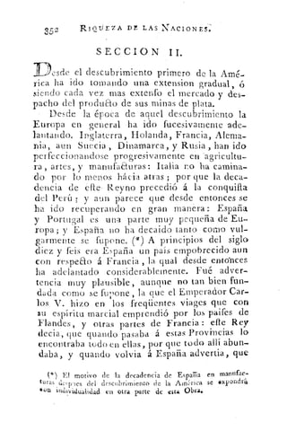 X52
	 RIQUEZA DL LAS NACIONES;
SECCION II.
Desde el descubrimiento primero de la Amé-
rica ha ido tomando una extension gradual, '6
siendo cada vez mas extenfo el mercadoo-y des-
pacho del produao de sus minas de plata.
Desde la época de aquel descubrimiento la
Europa en general ha ido fucesivarnente ade-
lantando. Inglaterra, Holanda, Francia, Alema-
nia, aun Suecia , Dinamarca, y Rusia ,. han ido
perfeccionandose progresivamente en --agricultu-
ra , artes, y manufaauras: Italia no ha camina-
do por lo menos hácia. atras ; por que la deca-
dencia de elle , Reyno precedió á la conquilla
del Perú ; y aun parece que desde entonces se
ha ido recuperando en gran manera:: Espada
y Portugal es una parte muy pequeña de Eu-
ropa ; y España no ha decaído tanto como vul-
armente se fupone. (*) A. principios del siglo
diez y feis era España un país empobrecido aun.
con respeao á Francia , la qua' desde entonces
ha adelantado considerablemente. Fué adver-
tencia muy plausible, aunque no tan bien ftin-
dada corno se fupone , la que el Emperador Car-
los V. hizo en, los • freqüentes viages que con..
su espíritu marcial emprendió por los paifes de-
Flandes, y otras partes de Francia : elle Rey
decia, que guando pasaba á estas Provincias lo
encontraba todo en ellas, por que todo allí abun-
daba, y guando volvía á España advertia , que
ja
*,) El motivo de la decadencia de España en mannfac-
clesvies del descubrimiento de la America se xpondra
llon individualidad en otra parte de oca Obra,.
 