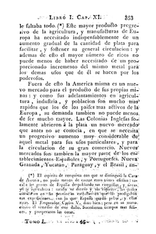 Lin,R6 I CAP.-XI; —	 ¿53
le -faltaba todo. (*) Efte mayor produao•progre-
sivo de la agricultura , y rnanufaauras de Eu.
ropa ha necesitado indispenfablemente de un
aumento gradual de la cantidad de plata para
facilitar , y foftener su general circulacion y-
ademas de ello el mayor número, de ricos no
puede menos de' haber necesitado de un pro-d
porcionado incremento del mismo metal para'
lose demas ufos que de él se hacen por los
poderofos.
Fuera de efio la America misma es un nue.
yo mercado para el ‘produao de fus propias mi.
nas : y como fus adelantamientos en agricul.,
tura , induftria , y poblacion 'for; mucho Irías)
rapidos que los de los paifes mas aaivos de la--
Europa , su demanda tambien no puede menos.
de fer mucho mayor. Las Colonias Inalefas fo.i
lamente abrieron á la plató un nuevo ‘ Mereado4
que antes no se coriocia , en que se necesita'
un progresivo aumento muy. cons4detable
aquel metal para fus ufos particulares, y para
la circulacion de su 'gran comercio. Nuevos>
mercados fon, tambien la mayor part1 cielos d,;27:
tablecimientos-D4)afioles , y 'PortuguereS. Nueva'
Granada »Yucatan Paraguay y y el Brasil ari.-•
de, ,4.uslr;a , no. pudo menos, de caus,ar estos	 stos_tristes efectos : a-
cal_ a las genes de Espar	 cia despoblando sus ampiiias y cieca-,
ylv !a a gvicuitC:ra : sacaba-	 direrto
c44141 4<arv er1; 4 lis IS-rov>ind(as	 'prodigabáh'
f,us„ exprckicimies„, can Ja 'que , Espaa	 pobre y, ellas
ricas. Li .r-rnperador:,CHlos ,V. clixo bien,; pero..,en su ,manar
cstitv() é Terne lo de' este curro. Sucedieron tiempos mas
ces, y prosperaron las cosas.
- T o /11 o J..,	 41051J
('l) El espirito dé '.conquista .eón que se disting'u'i6 . la Cas'a,
 