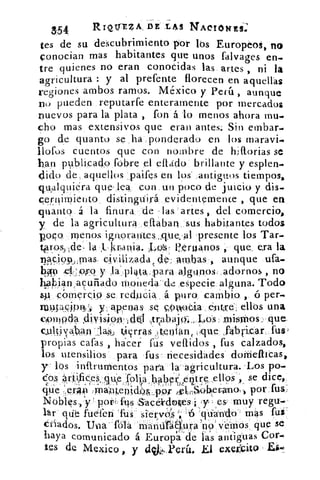 3'54	 RIQUEZA., DE LAS NActOtirs;
tes de su descubrimiento por lbs Europeos, no
conocian mas habitantes que unos falvages en-
tre quienes no eran conocidas las artes , ni la
agricultura : y al prefente florecen en aquellas
regiones ambos ramos. México y Perú , aunque
no pueden .reputarte enteramente por mercados
nuevos para la plata , fon á lo menos ahora mu-
cho mas extensivos que eran antes: Sin embar.
go de quanto se ha ponderado en los maravi.
llofos cuentos que con nombre de hifforias se
han ptiblicado fobre el ettado brillante y esplen.
dido de, aquellos paifes en los - antiguos tiempos,
qu,alquiéra que-lea con, un poco de juicio y dis.
c,ernirniento distinguirá evideptemence , que ea
quanto á la finura de las artes , del comercio,
y de la agricultura ,eftaban, sus habiÇtantes todos
polo menos ignorantes:que,:al 'presente los Tar-
te ros, íde, la fl. krtania.	 eeruanos , que. era la
najc.i951,,,rnas Ovilizada, de, ambas , aunque ufa.
449 .eV.csj.79 y' la-:p14ta„para algupos, adornos , no
ha4ian,acuriado Moneda-cid especie alguna. Todo
comercio se reducia á puro cambio , ó•per.
masiD13)'i y a.Rengs se 4)4110Cia élit‘rd: ellos una
cpulPh	 „trabajo-4., Lds mi$ffios, .que.
(ultiya<b(an-14,,, 4iÇrras )tenion < ((que ,fabricar fus,
propias cafas , hacer fus veaidos , fus calzados,
los utensilios para fus necesidades doiriellicas,
y los inftrumentos para la agricultura.-Los po-
cos ártifices que 'folia habrf erAtre ellós se dice,e	 I	
ha,b 	 '
que ,erAn rri,amenldim,.pp' e1,,,,Sel›erana, por fus,
fus :SacéVdoles y	 muy regu..
lár que fuefen .fus s1etvcs -6 'qiiando- mas fus''
¿triados. tiscia- fofa ffiariúrátiuva ''no'v'éinos, que Se
haya comunicado á Europ sa'de las antiguas Cor.
res de Me4ico , y dqk. Verá. El exer:cito
 