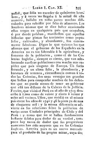 LIBRO t. e ÁP. xl	 155
panal . que folia 'no :exceder 'de quinientos hony,J
bres, y . á' veces 'rlo llegaba á la mita'd dé eftb
numero , hallaba en todas partes muchas difi.
cultades para subsiflir por falta de alimento, Las
hambres mismas que se dice haber ocasionado
ellas tropas en qualquiera país que ocupaban,
16 por donde pafaban , manifieftan que aquellas
hiflorias que pintan fus territorios como popu.
lofos , cultivados , y abundantes , fon entera.
mente fabulosas. Digan lo que quieran los que
afirman que el gobierno de los Españoles en la
America no es tan faborable á la agricultura , y
fomento de la poblacion , como el de las Co.
lonias Inglefas , siempre es cierto, que van acle.
lantando nuefiras poblaciones con mucha mas ra.
pidez que pais . ninguno de Europa. Uñ fuelo
fecundo , y un clima feliz , la abundancia , y
baratura de terrenos , circuníla:ncia comun á to...
das las Colonias, fon unas ventajas tan grandes
que bailan parar compenfar muchos de los defec.
tos que no puede menos de tener un gobierno
que eflá tan diflante de la Cabeza de la jufticia,
Frezier,, que visitó el Perú en el año de 1713 des.
cribe á Lima como de veinte y cinco á veinte y
echa mil vecinos. Ulloa, que residió en el mismo
país entre los años de 1740 y 46 la pinta ya de mas
de cinqUenta mil y: la misma diferencia se ad-
vierte en fus relaciones fobre la poblacion de
varias, otras Ciudades principales de Chile y del
Perú : y, como que no se hallan fundamentos
baftante l'olidos para dudar de su verdad , tam.
poco ,hay razon de dudar que fus progresivos
aumentos han sido mayores que en las Colonias
Jnglesas. Atnerica pues es un nuevo mercado
rara el produau de fus propias minas , cuya de.
 