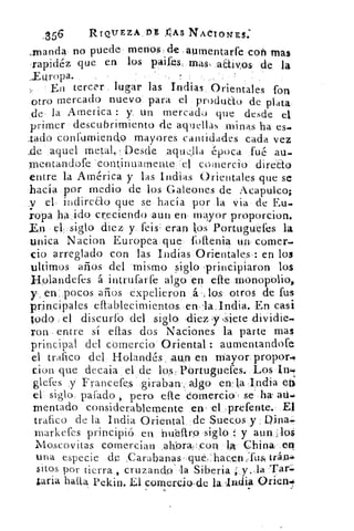 ,356	
RIQ'UEZA,DE AAS NAdIONES:
,manda: no puede menos. de aumentarfe cotl mas
:rapidéz que en los paifes mas, adivos de la
_Europa.	 .
En tercer lugar las Indias Orientales fon
otro mercado nuevo para el produdo de plata
de• la America : y un mercado que desde el
primer descubrimiento de aquellas minas ha es.
lado confumiendo mayores cantidades cada vez
.de aquel metal.: Desde aqu,;11a época fué au-
mentandofe continuamente 'el comercio directo
entre la América y las Indias Orientales que se
hacía por medio de los Galeones de Acapulco;
.v el, indireao que se hacía por la via de Eu-
ropa ha <ido creciendo aun en, mayor proporcion.
En el, siglo diez y feis eran los Portuguefes la
Única Nacion Europea que loflenia un. comer-.
cio arreglado con las Indias Orientales : en los
ultimas años del mismo siglo principiaron los
Hplandefes á intrufarie algo en elle monopolio,
y, en:pocos años expelieron á. ;; los otros de fus
principales eflablecimientos, enla,India. En, casi
Iodo el discurfb del siglo ,diez ,57 ,siete
ron entre sí ellas dos Naciones la parte mas
principal del comercio Oriental : aumentandofe
el trafico del Holandés . ,aun en Mayor propor-0
cion que decaia el de los. Portuguefes. Los ingm,
glefes y Francefesgiraban::
'
algo en. la Indiat)e
el siglo, parado , pero elle Comercio , se ha, au-.
mentado considerablemente en el imefente. ,EI
trafico de la India Oriental de Suecos y , Oina.
rnarkefes principió en nifeltro siglo y aun _301
Moscovitas comercian ahbra,:con IA China. en
una especie de ,Carabanas que,:hacenr:fus: trán4.
sitos por tierra , cruzando' la Siberia ;_y..la r1"ari.
¿aria halla. Pekin. El comercio,de la I ndia Orien"'
 