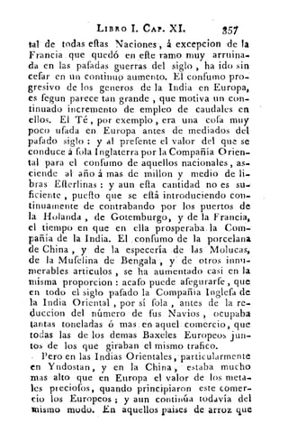 LIBRO L CAP. XI.	 857
tal de todas ellas Naciones ., á excepcion 'de la
Francia . que quedó en _elle ramo muy arruina-
d et las pafadas guerras del siglo , ha ido sin
celar en un continuo aumento. El confumo pro-
gresivo de los generos de la India en Europa,
es fegun parece tan grande , que motiva un con-
tinuado incremento de empleo de caudales en
ellos. El Té , por exemplo , era una cofa muy
Poco ufada en. Europa antes de mediados del
pafado siglo : y al prefente el valor del que se
conduce á fola Inglaterra por la Compañía Orien-
tal para el confumo de aquellos nacionales , as-
ciende al año á mas de rnillon y medio de
bras Eflerlinas : y aun ella cantidad no es su-
ficiente , pueflo que se eltá introduciendo C011.
tinuamente de contrabando por los puertos de
la Holanda , •de Gotemburgo, y de la Francia,
el tiempo en que en ella prosperaba_ la Com--
pañía de la India. El confumo de la porcelana
de China , y- 	 la especula. de las' Molucas,
de la Mufelina de Bengala-, y de otros innu-
merables artículos , se ha aumentado casi en la
misma proporcion : acafo puede afegurarfe , que
en todo el siglo pafado la Compañía Inglefa de
la India Oriental , por sí fofa , antes de la re-
Çluccion del número de fus Navios , ocupaba
tantas toneladas ó mas . en aquelcomexcio, que
todas las de los demas Baxeles Europeos jun-
tos de los que giraban el mismo trafico.
Pero en las Indias Orientales,'particularmente
en Yndostan , y en la China, estaba mucho
mas alto que en Europa el valor de los meta...
les preciofos, guando principiaron este comer-
cio los Europeos ; y aun continúa todavía del
mismo modo. En aquellos paises de arroz que
 